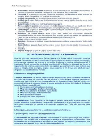 Prof. Pedro Henrique Casals

       Autoridade e responsabilidade: Autoridade é uma combinação da autoridade oficial (formal) e
        pessoal. O volume de autoridade corresponde a um volume de responsabilidade.
       Disciplina: É o respeito por acordos destinados à obtenção da obediência e sinais externos de
        respeito. A falta da disciplina traz o caos à administração.
       Unidade de comando: um empregado deve receber ordens de um único superior.
       Unidade de direção: Cada grupo de atividades que tenha o mesmo objetivo deve ter um só chefe
        e um só plano.
       Subordinação do interesse individual ao interesse geral
       Remuneração do pessoal: remuneração e métodos de pagamento devem ser razoáveis e devem
        buscar conseguir o máximo de satisfação para o empregado e para o empregador.
       Centralização: O grau de centralização é determinado por circunstâncias pessoais para poder
        produzir o melhor resultado geral.
       Hierarquia ou cadeia escalar: Para Fayol, seria errado um subordinado desviar-se
        desnecessariamente das linhas de autoridade, mas a cadeia hierárquica poderia ser quebrada nos
        casos em que a obediência escrupulosa tornar-se-ia prejudicial aos negócios.
       Ordem: ordem material e ordem social.
       Eqüidade: Consegue-se lealdade e devoção das pessoas mediante uma combinação de bondade
        e justiça.
       Estabilidade do pessoal: Fayol alertou para os perigos decorrentes da rotação desnecessária de
        pessoal.
       Iniciativa
       Espírito de equipe (Espirit de Corps): a união faz a força.

                      DECORRÊNCIAS DA TEORIA CLÁSSICA DA ADMINISTRAÇÃO

   Uma das principais características da Teoria Clássica foi a ênfase dada à organização formal da
   empresa. Os aspectos formais da organização foram abordados em termos normativos e prescritivos,
   em função dos interesses da empresa e no sentido de alcançar a máxima eficiência possível. A
   organização formal compreende a estrutura organizacional, a filosofia, as diretrizes, as normas e
   regulamentos da empresa, assim como todos os aspectos que exprimam como esta pretende que
   sejam as relações entre os órgãos, cargos e seus ocupantes a fim de que seus objetivos sejam
   atingidos e sua estabilidade seja mantida.

   Características da organização formal

   1. Divisão do trabalho: Os autores clássicos partem do pressuposto que o fundamento da atividade
   econômica da empresa é a produção. Para ser eficiente, a produção deve basear-se na divisão do
   trabalho, que nada mais é do que a maneira pela qual um processo complexo pode ser decomposto
   em uma série lógica de pequenas tarefas. A grande aceitação da divisão do trabalho é devida aos
   seguintes fatores e conseqüências:
        Padronização e simplificação das atividades
        Maior especialização e detalhamento das tarefas
        Melhor aproveitamento do trabalho especializado
        Maior produtividade e melhor rendimento
        Maior eficiência empresarial
        Redução dos custos de produção.

   2. Especialização: Como conseqüência da divisão do trabalho, cada órgão ou cargo passa a ter
   funções específicas e especializadas. A separação do planejamento e da organização do trabalho,
   bem como a separação do controle e da execução, propostos por Taylor são exemplos deste
   princípio.

   3. Hierarquia: A organização formal necessita de uma estrutura hierárquica.

   4. Distribuição da autoridade e da responsabilidade

   5. Racionalismo da organização formal: Toda empresa se organiza para atingir seus objetivos,
   procurando, com sua estrutura, a minimização de esforços e a maximização do rendimento. Cada
   empresa tem sua própria organização, em função de seus objetivos, da conjuntura que atravessa e da
   natureza de seus negócios. Logo, não há duas empresas idênticas.




                                                   15
 