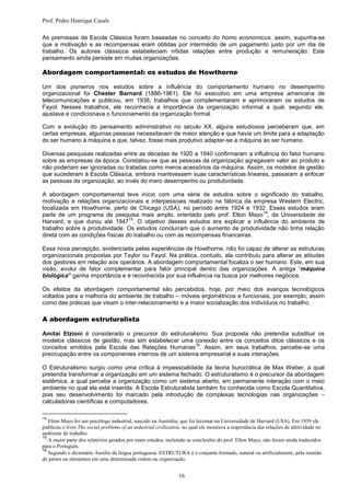 Prof. Pedro Henrique Casals

As premissas da Escola Clássica foram baseadas no conceito do homo economicus; assim, supunha-se
que a motivação e as recompensas eram obtidas por intermédio de um pagamento justo por um dia de
trabalho. Os autores clássicos estabeleciam nítidas relações entre produção e remuneração. Este
pensamento ainda persiste em muitas organizações.

Abordagem comportamental: os estudos de Howthorne

Um dos pioneiros nos estudos sobre a influência do comportamento humano no desempenho
organizacional foi Chester Barnard (1886-1961). Ele foi executivo em uma empresa americana de
telecomunicações e publicou, em 1938, trabalhos que complementaram e aprimoraram os estudos de
Fayol. Nesses trabalhos, ele reconhecia a importância da organização informal a qual, segundo ele,
ajustava e condicionava o funcionamento da organização formal.

Com a evolução do pensamento administrativo no século XX, alguns estudiosos perceberam que, em
certas empresas, algumas pessoas necessitavam de maior atenção e que havia um limite para a adaptação
do ser humano à máquina e que, talvez, fosse mais produtivo adaptar-se a máquina ao ser humano.

Diversas pesquisas realizadas entre as décadas de 1920 a 1940 confirmaram a influência do fator humano
sobre as empresas da época. Constatou-se que as pessoas da organização agregavam valor ao produto e
não poderiam ser ignoradas ou tratadas como meros acessórios da máquina. Assim, os modelos de gestão
que sucederam à Escola Clássica, embora mantivessem suas características lineares, passaram a enfocar
as pessoas da organização, ao invés do mero desempenho ou produtividade.

A abordagem comportamental teve início com uma série de estudos sobre o significado do trabalho,
motivação e relações organizacionais e interpessoais realizado na fábrica da empresa Western Electric,
localizada em Howthorne, perto de Chicago (USA), no período entre 1924 e 1932. Esses estudos eram
                                                                                14
parte de um programa de pesquisa mais amplo, orientado pelo prof. Elton Mayo , da Universidade de
                                 15
Harvard, e que durou até 1947 . O objetivo desses estudos era explicar a influência do ambiente de
trabalho sobre a produtividade. Os estudos concluíram que o aumento de produtividade não tinha relação
direta com as condições físicas do trabalho ou com as recompensas financeiras.

Essa nova percepção, evidenciada pelas experiências de Howthorne, não foi capaz de alterar as estruturas
organizacionais propostas por Taylor ou Fayol. Na prática, contudo, ela contribuiu para alterar as atitudes
dos gestores em relação aos operários. A abordagem comportamental focaliza o ser humano. Este, em sua
visão, evolui de fator complementar para fator principal dentro das organizações. A antiga “máquina
biológica” ganha importância e é reconhecida por sua influência na busca por melhores negócios.

Os efeitos da abordagem comportamental são percebidos, hoje, por meio dos avanços tecnológicos
voltados para a melhoria do ambiente de trabalho – móveis ergométricos e funcionais, por exemplo; assim
como das práticas que visam o inter-relacionamento e a maior socialização dos indivíduos no trabalho.

A abordagem estruturalista

Amitai Etzioni é considerado o precursor do estruturalismo. Sua proposta não pretendia substituir os
modelos clássicos de gestão, mas sim estabelecer uma conexão entre os conceitos ditos clássicos e os
                                                      16
conceitos emitidos pela Escola das Relações Humanas . Assim, em seus trabalhos, percebe-se uma
preocupação entre os componentes internos de um sistema empresarial e suas interações.

O Estruturalismo surgiu como uma crítica à impessoalidade da teoria burocrática de Max Weber, a qual
pretendia transformar a organização em um sistema fechado. O estruturalismo é o precursor da abordagem
sistêmica, a qual percebe a organização como um sistema aberto, em permanente interação com o meio
ambiente no qual ela está inserida. A Escola Estruturalista também foi conhecida como Escola Quantitativa,
pois seu desenvolvimento foi marcado pela introdução de complexas tecnologias nas organizações –
calculadoras científicas e computadores.

14
   Elton Mayo foi um psicólogo industrial, nascido na Austrália, que foi lecionar na Universidade de Harvard (USA). Em 1939 ele
publicou o livro The social problems of an industrial civilization, no qual ele mostrava a importância das relações de afetividade no
ambiente de trabalho.
15
   A maior parte dos relatórios gerados por esses estudos, incluindo as conclusões do prof. Elton Mayo, não foram ainda traduzidos
para o Português.
16
   Segundo o dicionário Aurélio da língua portuguesa: ESTRUTURA é o conjunto formado, natural ou artificialmente, pela reunião
de partes ou elementos em uma determinada ordem ou organização.


                                                                16
 