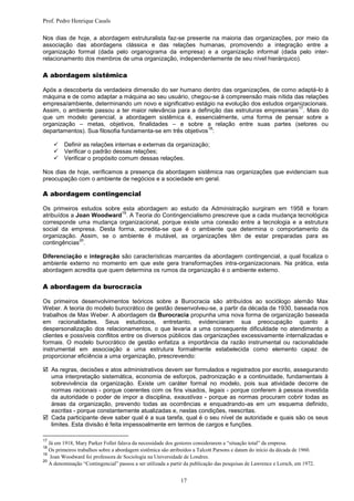 Prof. Pedro Henrique Casals

Nos dias de hoje, a abordagem estruturalista faz-se presente na maioria das organizações, por meio da
associação das abordagens clássica e das relações humanas, promovendo a integração entre a
organização formal (dada pelo organograma da empresa) e a organização informal (dada pelo inter-
relacionamento dos membros de uma organização, independentemente de seu nível hierárquico).

A abordagem sistêmica

Após a descoberta da verdadeira dimensão do ser humano dentro das organizações, de como adaptá-lo à
máquina e de como adaptar a máquina ao seu usuário, chegou-se à compreensão mais nítida das relações
empresa/ambiente, determinando um novo e significativo estágio na evolução dos estudos organizacionais.
                                                                                            17
Assim, o ambiente passou a ter maior relevância para a definição das estruturas empresariais . Mais do
que um modelo gerencial, a abordagem sistêmica é, essencialmente, uma forma de pensar sobre a
organização – metas, objetivos, finalidades – e sobre a relação entre suas partes (setores ou
                                                             18
departamentos). Sua filosofia fundamenta-se em três objetivos :

        Definir as relações internas e externas da organização;
        Verificar o padrão dessas relações;
        Verificar o propósito comum dessas relações.

Nos dias de hoje, verificamos a presença da abordagem sistêmica nas organizações que evidenciam sua
preocupação com o ambiente de negócios e a sociedade em geral.

A abordagem contingencial

Os primeiros estudos sobre esta abordagem ao estudo da Administração surgiram em 1958 e foram
                           19
atribuídos a Joan Woodward . A Teoria do Contingencialismo prescreve que a cada mudança tecnológica
corresponde uma mudança organizacional, porque existe uma conexão entre a tecnologia e a estrutura
social da empresa. Desta forma, acredita-se que é o ambiente que determina o comportamento da
organização. Assim, se o ambiente é mutável, as organizações têm de estar preparadas para as
              20
contingências .

Diferenciação e integração são características marcantes da abordagem contingencial, a qual focaliza o
ambiente externo no momento em que este gera transformações intra-organizacionais. Na prática, esta
abordagem acredita que quem determina os rumos da organização é o ambiente externo.

A abordagem da burocracia

Os primeiros desenvolvimentos teóricos sobre a Burocracia são atribuídos ao sociólogo alemão Max
Weber. A teoria do modelo burocrático de gestão desenvolveu-se, a partir da década de 1930, baseada nos
trabalhos de Max Weber. A abordagem da Burocracia propunha uma nova forma de organização baseada
em racionalidades. Seus estudiosos, entretanto, evidenciaram sua preocupação quanto à
despersonalização dos relacionamentos, o que levaria a uma consequente dificuldade no atendimento a
clientes e possíveis conflitos entre os diversos públicos das organizações excessivamente internalizadas e
formais. O modelo burocrático de gestão enfatiza a importância da razão instrumental ou racionalidade
instrumental em associação a uma estrutura formalmente estabelecida como elemento capaz de
proporcionar eficiência a uma organização, prescrevendo:

 As regras, decisões e atos administrativos devem ser formulados e registrados por escrito, assegurando
  uma interpretação sistemática, economia de esforços, padronização e a continuidade, fundamentais à
  sobrevivência da organização. Existe um caráter formal no modelo, pois sua atividade decorre de
  normas racionais - porque coerentes com os fins visados, legais - porque conferem à pessoa investida
  da autoridade o poder de impor a disciplina, exaustivas - porque as normas procuram cobrir todas as
  áreas da organização, prevendo todas as ocorrências e enquadrando-as em um esquema definido,
  escritas - porque constantemente atualizadas e, nestas condições, reescritas.
 Cada participante deve saber qual é a sua tarefa, qual é o seu nível de autoridade e quais são os seus
  limites. Esta divisão é feita impessoalmente em termos de cargos e funções.

17
   Já em 1918, Mary Parker Follet falava da necessidade dos gestores considerarem a “situação total” da empresa.
18
   Os primeiros trabalhos sobre a abordagem sistêmica são atribuídos a Talcott Parsons e datam do início da década de 1960.
19
    Joan Woodward foi professora de Sociologia na Universidade de Londres.
20
   A denominação “Contingencial” passou a ser utilizada a partir da publicação das pesquisas de Lawrence e Lorsch, em 1972.


                                                              17
 