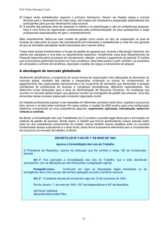 Prof. Pedro Henrique Casals

 Cargos serão estabelecidos segundo o princípio hierárquico. Devem ser fixadas regras e normas
  técnicas para o desempenho de cada cargo. Isto implica ser necessária a preparação especializada dos
  participantes para que seu desempenho seja racional.
 A escolha das pessoas deve ser baseada no mérito e na classificação e não em preferências pessoais.
  Esta é uma forma de organização caracterizada pela profissionalização de seus participantes e exige
  profissionais especializados em gerir o empreendimento.

Mais recentemente, definiu-se este modelo de gestão como sendo um tipo de cooperação na qual as
funções de cada parte do grupo são precisamente pré-ordenadas e estabelecidas e onde há uma garantia
de que as atividades planejadas serão executadas sem maiores atritos.

Todas estas teorias transformaram a função de gestão de pessoas que, durante a Revolução Industrial, era
restrita aos capatazes a uma área ou departamento específico. Inicialmente, essa área (Departamento de
Pessoal) respondia pelos processos de recrutamento, seleção, controle e pagamento de pessoal. Ã medida
que os processos gerenciais tornaram-se mais complexos, essa área passou a gerir, também, os processos
de concessão e controle de benefícios, descrição e análise de cargos e treinamento de pessoal.

A abordagem do mercado globalizado

Atualmente identificamos o surgimento de novas formas de organização mais adequadas às demandas do
mercado global, resultado das rápidas e inesperadas mudanças no campo do conhecimento, do
agigantamento das organizações transnacionais e do surgimento de atividades que demandam a atuação
coordenada de profissionais de diversas e complexas competências, altamente especializados. Isto
determina novas atribuições para a área de Administração de Recursos Humanos. As mudanças que
ocorrem no mercado global exigem que gestores recriem as concepções de gestão das pessoas. Uma das
dimensões desse processo passa pela constante negociação social.

As relações profissionais passam a ser baseadas em diferentes conceitos sobre ética, respeito e procura do
bem comum e do bem-estar individual. Por estas razões, o modelo da ARH evoluiu para uma configuração
sistêmica, incorporando os cinco subsistemas segundo: suprimento, aplicação, manutenção, desenvol-
vimento e controle.

No Brasil, a Consolidação das Leis Trabalhistas (CLT) constitui o preceito legal oficial para a formulação de
políticas de gestão de pessoas. Sendo assim, à medida que formos aprofundando nossos estudos sobre
cada um dos subsistemas componentes do modelo, iremos também buscar paralelos entre os conceitos
fundamentais desses subsistemas e o texto da lei, desta forma buscaremos elementos para a compreensão
da conjuntura do mercado de trabalho no Brasil.

                              DECRETO-LEI Nº 5.452 DE 1º DE MAIO DE 1943

                              Aprova a Consolidação das Leis do Trabalho

   O Presidente da República, usando da atribuição que lhe confere o artigo 180 da Constituição,
   decreta:

         Art. 1º Fica aprovada a Consolidação das Leis do Trabalho, que a este decreto-lei
   acompanha, com as alterações por ela introduzidas na legislação vigente.

         Parágrafo único.       Continuam em vigor as disposições legais transitórias ou de
   emergência, bem como as que não tenham aplicação em todo o território nacional.

            Art. 2º O presente decreto-lei entrará em vigor em 10 de novembro de 1943.

            Rio de Janeiro, 1º de maio de 1943; 122º da Independência e 55º da República.

            GETÚLIO VARGAS
            Alexandre Marcondes Filho




                                                    18
 