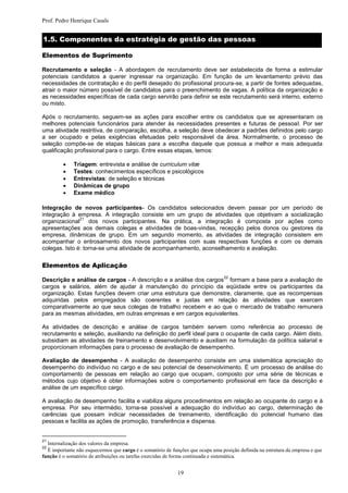 Prof. Pedro Henrique Casals


1.5. Componentes da estratégia de gestão das pessoas

Elementos de Suprimento

Recrutamento e seleção - A abordagem de recrutamento deve ser estabelecida de forma a estimular
potenciais candidatos a querer ingressar na organização. Em função de um levantamento prévio das
necessidades de contratação e do perfil desejado do profissional procura-se, a partir de fontes adequadas,
atrair o maior número possível de candidatos para o preenchimento de vagas. A política da organização e
as necessidades específicas de cada cargo servirão para definir se este recrutamento será interno, externo
ou misto.

Após o recrutamento, seguem-se as ações para escolher entre os candidatos que se apresentaram os
melhores potenciais funcionários para atender às necessidades presentes e futuras de pessoal. Por ser
uma atividade restritiva, de comparação, escolha, a seleção deve obedecer a padrões definidos pelo cargo
a ser ocupado e pelas exigências efetuadas pelo responsável da área. Normalmente, o processo de
seleção compõe-se de etapas básicas para a escolha daquele que possua a melhor e mais adequada
qualificação profissional para o cargo. Entre essas etapas, temos:

             Triagem: entrevista e análise de curriculum vitæ
             Testes: conhecimentos específicos e psicológicos
             Entrevistas: de seleção e técnicas
             Dinâmicas de grupo
             Exame médico

Integração de novos participantes- Os candidatos selecionados devem passar por um período de
integração à empresa. A integração consiste em um grupo de atividades que objetivam a socialização
               21
organizacional     dos novos participantes. Na prática, a integração é composta por ações como
apresentações aos demais colegas e atividades de boas-vindas, recepção pelos donos ou gestores da
empresa, dinâmicas de grupo. Em um segundo momento, as atividades de integração consistem em
acompanhar o entrosamento dos novos participantes com suas respectivas funções e com os demais
colegas. Isto é: torna-se uma atividade de acompanhamento, aconselhamento e avaliação.

Elementos de Aplicação
                                                                                 22
Descrição e análise de cargos - A descrição e a análise dos cargos formam a base para a avaliação de
cargos e salários, além de ajudar à manutenção do princípio da eqüidade entre os participantes da
organização. Estas funções devem criar uma estrutura que demonstre, claramente, que as recompensas
adquiridas pelos empregados são coerentes e justas em relação às atividades que exercem
comparativamente ao que seus colegas de trabalho recebem e ao que o mercado de trabalho remunera
para as mesmas atividades, em outras empresas e em cargos equivalentes.

As atividades de descrição e análise de cargos também servem como referência ao processo de
recrutamento e seleção, auxiliando na definição do perfil ideal para o ocupante de cada cargo. Além disto,
subsidiam as atividades de treinamento e desenvolvimento e auxiliam na formulação da política salarial e
proporcionam informações para o processo de avaliação de desempenho.

Avaliação de desempenho - A avaliação de desempenho consiste em uma sistemática apreciação do
desempenho do indivíduo no cargo e de seu potencial de desenvolvimento. É um processo de análise do
comportamento de pessoas em relação ao cargo que ocupam, composto por uma série de técnicas e
métodos cujo objetivo é obter informações sobre o comportamento profissional em face da descrição e
análise de um específico cargo.

A avaliação de desempenho facilita e viabiliza alguns procedimentos em relação ao ocupante do cargo e à
empresa. Por seu intermédio, torna-se possível a adequação do indivíduo ao cargo, determinação de
carências que possam indicar necessidades de treinamento, identificação do potencial humano das
pessoas e facilita as ações de promoção, transferência e dispensa.


21
  Internalização dos valores da empresa.
22
  É importante não esquecermos que cargo é o somatório de funções que ocupa uma posição definida na estrutura da empresa e que
função é o somatório de atribuições ou tarefas exercidas de forma continuada e sistemática.


                                                             19
 