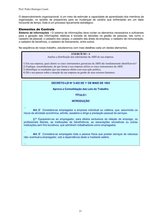 Prof. Pedro Henrique Casals

O desenvolvimento organizacional é um meio de estimular a capacidade de aprendizado dos membros da
organização, no sentido de prepará-los para as mudanças de cenário que enfrentarão em um dado
horizonte de tempo. Este é um processo tipicamente estratégico.

Elementos de Controle
Sistema de informações - O sistema de informações deve conter os elementos necessários e suficientes
para a geração das informações relativas à tomada de decisões na gestão de pessoas, tais como o
cadastro de pessoal, o cadastro dos cargos, o cadastro das áreas da empresa, o cadastro de remuneração,
o cadastro de benefícios, o cadastro de treinamento, entre outros.

Na seqüência de nosso trabalho, estudaremos com mais detalhes cada um destes elementos.

                                                  EXERCÍCIO - 4
                          Analise a distribuição dos subsistemas da ARH de sua empresa.

   1) Em sua empresa, quais dentre os cinco instrumentos gerenciais da ARH são imediatamente identificáveis?
   2) Explique, resumidamente, de que forma a sua empresa utiliza os cinco instrumentos da ARH.
   3) Identifique os resultados que sua empresa obtém com essa ação política.
   4) Dê o seu parecer sobre a atuação da sua empresa na gestão de seus recursos humanos.



                              DECRETO-LEI Nº 5.452 DE 1º DE MAIO DE 1943

                              Aprova a Consolidação das Leis do Trabalho

                                                   TÍTULO I

                                                INTRODUÇÃO

    ...
            Art. 2º Considera-se empregador a empresa individual ou coletiva, que, assumindo os
    riscos da atividade econômica, admite, assalaria e dirige a prestação pessoal de serviços.

             §1º Equiparam-se ao empregador, para efeitos exclusivos da relação de emprego, os
    profissionais liberais, as instituições de beneficência, as associações recreativas ou outras
    instituições sem fins lucrativos, que admitirem trabalhadores como empregados.

    ...
           Art. 3º Considera-se empregado toda a pessoa física que prestar serviços de natureza
    não- eventual a empregador, sob a dependência deste e mediante salário.

    ...




                                                       21
 