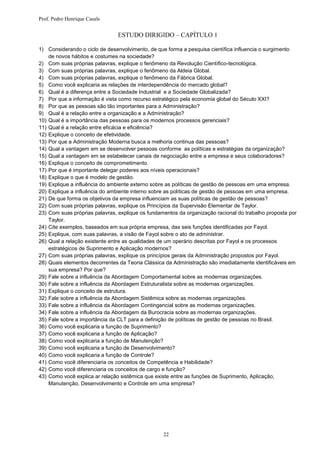 Prof. Pedro Henrique Casals


                               ESTUDO DIRIGIDO – CAPÍTULO 1

1) Considerando o ciclo de desenvolvimento, de que forma a pesquisa científica influencia o surgimento
    de novos hábitos e costumes na sociedade?
2) Com suas próprias palavras, explique o fenômeno da Revolução Científico-tecnológica.
3) Com suas próprias palavras, explique o fenômeno da Aldeia Global.
4) Com suas próprias palavras, explique o fenômeno da Fábrica Global.
5) Como você explicaria as relações de interdependência do mercado global?
6) Qual é a diferença entre a Sociedade Industrial e a Sociedade Globalizada?
7) Por que a informação é vista como recurso estratégico pela economia global do Século XXI?
8) Por que as pessoas são tão importantes para a Administração?
9) Qual é a relação entre a organização e a Administração?
10) Qual é a importância das pessoas para os modernos processos gerenciais?
11) Qual é a relação entre eficácia e eficiência?
12) Explique o conceito de efetividade.
13) Por que a Administração Moderna busca a melhoria continua das pessoas?
14) Qual a vantagem em se desenvolver pessoas conforme as políticas e estratégias da organização?
15) Qual a vantagem em se estabelecer canais de negociação entre a empresa e seus colaboradores?
16) Explique o conceito de comprometimento.
17) Por que é importante delegar poderes aos níveis operacionais?
18) Explique o que é modelo de gestão.
19) Explique a influência do ambiente externo sobre as políticas de gestão de pessoas em uma empresa.
20) Explique a influência do ambiente interno sobre as políticas de gestão de pessoas em uma empresa.
21) De que forma os objetivos da empresa influenciam as suas políticas de gestão de pessoas?
22) Com suas próprias palavras, explique os Princípios da Supervisão Elementar de Taylor.
23) Com suas próprias palavras, explique os fundamentos da organização racional do trabalho proposta por
    Taylor.
24) Cite exemplos, baseados em sua própria empresa, das seis funções identificadas por Fayol.
25) Explique, com suas palavras, a visão de Fayol sobre o ato de administrar.
26) Qual a relação existente entre as qualidades de um operário descritas por Fayol e os processos
    estratégicos de Suprimento e Aplicação modernos?
27) Com suas próprias palavras, explique os princípios gerais da Administração propostos por Fayol.
28) Quais elementos decorrentes da Teoria Clássica da Administração são imediatamente identificáveis em
    sua empresa? Por que?
29) Fale sobre a influência da Abordagem Comportamental sobre as modernas organizações.
30) Fale sobre a influência da Abordagem Estruturalista sobre as modernas organizações.
31) Explique o conceito de estrutura.
32) Fale sobre a influência da Abordagem Sistêmica sobre as modernas organizações.
33) Fale sobre a influência da Abordagem Contingencial sobre as modernas organizações.
34) Fale sobre a influência da Abordagem da Burocracia sobre as modernas organizações.
35) Fale sobre a importância da CLT para a definição de políticas de gestão de pessoas no Brasil.
36) Como você explicaria a função de Suprimento?
37) Como você explicaria a função de Aplicação?
38) Como você explicaria a função de Manutenção?
39) Como você explicaria a função de Desenvolvimento?
40) Como você explicaria a função de Controle?
41) Como você diferenciaria os conceitos de Competência e Habilidade?
42) Como você diferenciaria os conceitos de cargo e função?
43) Como você explica ar relação sistêmica que existe entre as funções de Suprimento, Aplicação,
    Manutenção, Desenvolvimento e Controle em uma empresa?




                                                  22
 