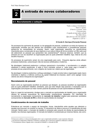 Prof. Pedro Henrique Casals



                 A entrada de novos colaboradores
      Parte

       2
     2.1. Recrutamento e seleção

                                                                                                “Todo o começo é involuntário.
                                                                                                               Deus é o agente.
                                                                                                      O herói a si assiste, vário
                                                                                                                E inconsciente.
                                                                                                 À espada em tuas mãos achada
                                                                                                               Teu olhar desce.
                                                                                                'Que farei eu com esta espada?'
                                                                                                          Ergueste-a, e fez-se.”

                                                                              O Conde D. Henrique (Fernando Pessoa)

Os processos de suprimento de pessoal, ou de agregação de pessoas, constituem os meios de ingresso na
organização; entradas que são abertas aos candidatos cujas características e competências pessoais
ajustam-se às necessidades da empresa. Assim, cada organização especifica as características
importantes para a consecução de seus objetivos e sua cultura interna de forma constituir um filtro pelo qual
                                                                  28
ela selecionará as pessoas que apresentem tais características . Deve-se observar, também, que as
pessoas por sua vez escolhem as organizações para as quais pretendem trabalhar; logo, trata-se de uma
escolha recíproca.

Os processos de suprimento variam de uma organização para outra. Enquanto algumas ainda utilizam
processos tradicionais, outras lançam mão de recursos sofisticados e modernos.

Na abordagem tradicional predomina o enfoque operacional e burocrático: o recrutamento e a seleção
obedecem a rotinas seqüenciais. A ação é micro orientada, porque a cada cargo vago é iniciado o
processo de seu preenchimento, com o objetivo de manter-se o status quo da organização.

Na abordagem moderna predomina o enfoque estratégico. A ação envolve toda a organização (ação macro
orientada) e objetiva a melhoria contínua do capital intelectual da empresa, assim como agregar novos
                                             29
valores aos ativos intangíveis da organização .

Recrutamento de pessoal

Assim como as organizações escolhem as pessoas que desejam, as pessoas escolhem as organizações
para as quais pretendem trabalhar; entretanto, para que esta relação seja possível, é necessário que as
organizações comuniquem ao maior número possível de pessoas as suas oportunidades de trabalho.

Este é o papel do recrutamento: divulgar para o mercado as oportunidades de trabalho que a organização
oferece às pessoas possuidoras de determinadas características desejadas. Por intermédio do
recrutamento a organização (componente do mercado de trabalho) sinaliza para potenciais candidatos
                                                                      30
(componentes do mercado de RH) a oferta de oportunidades de emprego .

Condicionantes do mercado de trabalho

Entende-se por mercado o espaço de transações, trocas, intercâmbios entre aqueles que oferecem e
aqueles que procuram um produto ou serviço. O mecanismo de oferta e procura é a característica de todo
mercado. Sendo assim, o mercado de trabalho é composto pelo conjunto de ofertas de oportunidades de
trabalho nas diversas organizações. O mercado de trabalho é condicionado por diversos fatores, tais como:



28
   O processo seletivo é a busca da adequação entre o que a organização pretende e o que as pessoas oferecem.
29
   Os processos tradicionais enfatizam a eficiência, enquanto que os processos modernos enfatizam a eficácia.
30
   O recrutamento efetua a ligação entre o mercado de trabalho e o mercado de RH.


                                                               23
 
