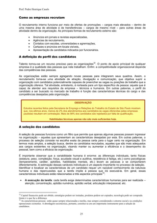 Prof. Pedro Henrique Casals


Como as empresas recrutam

O recrutamento interno funciona por meio de ofertas de promoções – cargos mais elevados – dentro de
uma mesma área de atividade e de transferências – cargos de mesmo nível – para outras áreas de
atividade dentro da organização. As principais formas de recrutamento externo são:

             Anúncios em jornais e revistas especializadas,
             Agências de recrutamento,
             Contatos com escolas, universidades e agremiações,
             Cartazes e anúncios em locais visíveis,
             Apresentação de candidatos indicados por funcionários.

A definição do perfil dos candidatos
                                                                             32
Talento tornou-se um recurso precioso para as organizações . O ponto de apoio principal de qualquer
empresa é a qualidade das pessoas que nela trabalham. Enfim: a competitividade organizacional depende
das competências das pessoas.

As organizações estão sempre agregando novas pessoas para integrarem seus quadros. Assim, o
recrutamento torna-se uma atividade de atração, divulgação e comunicação, que objetiva suprir a
organização com candidatos potencialmente capazes de preencher as vagas ou posições de trabalho que a
organização oferece. Tal atividade, entretanto, é norteada para um tipo específico de pessoa: aquela que é
capaz de atender aos requisitos da empresa – técnicos e humanos. Em outras palavras, o perfil do
candidato a ser buscado no mercado de trabalho é função das características técnicas do cargo e das
competências desejadas pela organização.


                                                         OBSERVAÇÃO

     Estudos recentes feitos pela Secretaria de Emprego e Relações do Trabalho do Estado de São Paulo mostram
     que, nos últimos anos, menos de 2% dos atendimentos aos candidatos às vagas oferecidas pelas empresas
     paulistas resultam em contratação. Mais de 98% dos candidatos são rejeitados por falta de qualificação.

                               Habilidades técnicas apenas não são mais suficientes hoje.


A seleção dos candidatos

A seleção de pessoas funciona como um filtro que permite que apenas algumas pessoas possam ingressar
na organização – aquelas que apresentam as características desejadas por esta. Em outras palavras, o
processo de seleção consiste na escolha exata da pessoa certa para o lugar certo na organização. Em
termos mais amplos, a seleção busca, dentre os candidatos recrutados, aqueles que são mais adequados
aos cargos existentes na organização, visando manter ou aumentar a eficiência e o desempenho do
pessoal, bem como a eficácia da organização.

É importante observar que a variabilidade humana é enorme: as diferenças individuais, tanto físicas
(estatura, peso, compleição, força, acuidade visual e auditiva, resistência à fadiga, etc.) como psicológicas
(temperamento, caráter, aptidões, habilidades mentais, etc.) levam as pessoas a se comportarem
diferentemente. A estimação dessas variáveis individuais é um aspecto importante no processo de seleção.
Identificar e localizar as características de um candidato requer um razoável conhecimento da natureza
humana e das repercussões que a tarefa impõe à pessoa que irá executá-la. Em geral, essas
                                                                         33
características individuais estão relacionadas a três aspectos principais :

     A execução da tarefa: cada tarefa exige determinadas características humanas para ser realizada –
      atenção, concentração, aptidão numérica, aptidão verbal, articulação interpessoal, etc.



32
   Capital financeiro pode ser obtido, estratégias podem ser imitadas, produtos podem ser copiados, tecnologia pode ser comprada.
Gente é o que faz a diferença.
33
   As características pessoas estão quase sempre relacionadas a tarefas, mas sempre considerando o entorno social e as condições
operacionais existentes. A abordagem sociotécnica, portanto, constitui-se em um importante instrumento para a seleção de
candidatos.


                                                               25
 