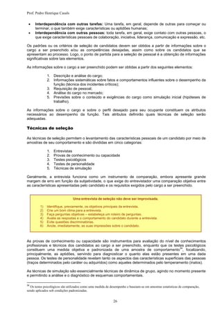 Prof. Pedro Henrique Casals

    Interdependência com outras tarefas: Uma tarefa, em geral, depende de outras para começar ou
     terminar, o que também exige características ou aptidões humanas;
    Interdependência com outras pessoas: toda tarefa, em geral, exige contato com outras pessoas, o
     que exige características pessoais de colaboração, iniciativa, liderança, comunicação e expressão, etc.

Os padrões ou os critérios de seleção de candidatos devem ser obtidos a partir de informações sobre o
cargo a ser preenchido e/ou as competências desejadas, assim como sobre os candidatos que se
apresentam ao processo. Logo, o ponto de partida para a seleção de pessoal é a obtenção de informações
significativas sobre tais elementos.

As informações sobre o cargo a ser preenchido podem ser obtidas a partir dos seguintes elementos:

              1. Descrição e análise do cargo;
              2. Informações sistemáticas sobre fatos e comportamentos influentes sobre o desempenho da
                 função (técnica dos incidentes críticos);
              3. Requisição de pessoal;
              4. Análise do cargo no mercado;
              5. Previsões sobre o conteúdo e exigências do cargo como simulação inicial (hipóteses de
                 trabalho).

As informações sobre o cargo e sobre o perfil desejado para seu ocupante constituem os atributos
necessários ao desempenho da função. Tais atributos definirão quais técnicas de seleção serão
adequadas.

Técnicas de seleção

As técnicas de seleção permitem o levantamento das características pessoais de um candidato por meio de
amostras de seu comportamento e são divididas em cinco categorias:

              1.   Entrevistas
              2.   Provas de conhecimento ou capacidade
              3.   Testes psicológicos
              4.   Testes de personalidade
              5.   Técnicas de simulação

Geralmente, a entrevista funciona como um instrumento de comparação, embora apresente grande
margem de erro em função da subjetividade, o que exige do entrevistador uma comparação objetiva entre
as características apresentadas pelo candidato e os requisitos exigidos pelo cargo a ser preenchido.


                                Uma entrevista de seleção não deve ser improvisada.

         1)   Identifique, previamente, os objetivos principais da entrevista.
         2)   Crie um bom clima para a entrevista.
         3)   Faça perguntas objetivas – estabeleça um roteiro de perguntas.
         4)   Avalie as respostas e o comportamento do candidato durante a entrevista.
         5)   Evite questões discriminatórias.
         6)   Anote, imediatamente, as suas impressões sobre o candidato.



As provas de conhecimento ou capacidade são instrumentos para avaliação do nível de conhecimentos
profissionais e técnicos dos candidatos ao cargo a ser preenchido, enquanto que os testes psicológicos
                                                                                          34
constituem uma medida objetiva e padronizada de uma amostra de comportamento , focalizando,
principalmente, as aptidões, servindo para diagnosticar o quanto elas estão presentes em uma dada
pessoa. Os testes de personalidade revelam tanto os aspectos das características superficiais das pessoas
(traços determinados pelo caráter ou adquiridos) como aqueles determinados pelo temperamento (inatos).

As técnicas de simulação são essencialmente técnicas de dinâmica de grupo, agindo no momento presente
e permitindo a análise e o diagnóstico de esquemas comportamentais.

34
  Os testes psicológicos são utilizados como uma medida de desempenho e baseiam-se em amostras estatísticas de comparação,
sendo aplicados sob condições padronizadas.


                                                             26
 