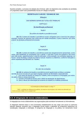 Prof. Pedro Henrique Casals

Quando completo, o processo de seleção deve fornecer, além do diagnóstico das condições do candidato,
um prognóstico sobre suas possibilidades futuras em relação à empresa.

                               DECRETO-LEI Nº 5.452 DE 1º DE MAIO DE 1943

                                                    TÍTULO II

                              DAS NORMAS GERAIS DE TUTELA DO TRABALHO

                                                   CAPÍTULO I

                                         Da identificação profissional

                                                     Seção I

                                  Da carteira de trabalho e previdência social

           Art. 13. A carteira de trabalho e previdência social é obrigatória para o exercício de qualquer
  emprego, inclusive de natureza rural, ainda que em caráter temporário, e para o exercício, por conta
  própria, de atividade profissional remunerada.

  ...

                                                     Seção IV

                                                 Das anotações

          Art. 29. A carteira de trabalho e previdência social será obrigatoriamente apresentada, contra
  recibo, pelo trabalhador ao empregador que o admitir, o qual terá o prazo de quarenta e oito horas
  para nela anotar, especificamente, a data de admissão, a remuneração e as condições especiais, se
  houver, sendo facultada a adoção de sistema manual, mecânico ou eletrônico, conforme instruções a
  serem expedidas pelo Ministério do Trabalho.

  ...

                                                     Seção VI

                                             Do valor das anotações

          Art. 40. As carteiras de trabalho e previdência social regularmente emitidas e anotadas
  servirão de prova nos atos em que sejam exigidas carteiras de identidade e especialmente:
          I - nos casos de dissídio na Justiça do Trabalho, entre a empresa e o empregado, por motivo
  de salário, férias ou tempo de serviço;
          II - perante a Previdência Social, para o efeito de declaração de dependentes;
          III - para o cálculo de indenização por acidente do trabalho ou moléstia profissional.



                                   A Constituição do Brasil dispõe no artigo 7º:

           “XXX – proibição de diferença de salários, de exercício de funções e de critério de admissão por
   motivo de sexo, idade, cor ou estado civil.”




2.2. A integração de novos colaboradores

A integração dos novos colaboradores nas organizações pode acontecer formalmente ou informalmente.

A integração informal coloca o novo funcionário imediatamente em seu cargo com pouca ou nenhuma
atenção especial, enquanto que a integração formal supõe a aplicação de programas específicos de
socialização, integração e orientação. O programa de integração é, na prática, um treinamento inicial


                                                        27
 