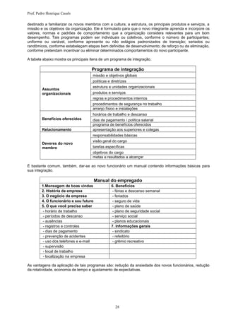 Prof. Pedro Henrique Casals

destinado a familiarizar os novos membros com a cultura, a estrutura, os principais produtos e serviços, a
missão e os objetivos da organização. Ele é formulado para que o novo integrante aprenda e incorpore os
valores, normas e padrões de comportamento que a organização considera relevantes para um bom
desempenho. Tais programas podem ser individuais ou coletivos, conforme o número de participantes;
uniforme ou variável, conforme apresente ou não estágios padronizados de transição; seriados ou
randômicos, conforme estabeleçam etapas bem definidas de desenvolvimento; de reforço ou de eliminação,
conforme pretendam incentivar ou eliminar determinados comportamentos do novo participante.

A tabela abaixo mostra os principais itens de um programa de integração.

                                     Programa de integração
                                      missão e objetivos globais
                                      políticas e diretrizes
                                      estrutura e unidades organizacionais
         Assuntos
         organizacionais              produtos e serviços
                                      regras e procedimentos internos
                                      procedimentos de segurança no trabalho
                                      arranjo físico e instalações
                                      horários de trabalho e descanso
         Benefícios oferecidos        dias de pagamento / política salarial
                                      programa de benefícios oferecidos
         Relacionamento               apresentação aos superiores e colegas
                                      responsabilidades básicas
                                      visão geral do cargo
         Deveres do novo
         membro                       tarefas específicas
                                      objetivos do cargo
                                      metas e resultados a alcançar

É bastante comum, também, dar-se ao novo funcionário um manual contendo informações básicas para
sua integração.

                                         Manual do empregado
         1.Mensagem de boas vindas                6. Benefícios
         2. História da empresa                   - férias e descanso semanal
         3. O negócio da empresa                  - feriados
         4. O funcionário e seu futuro            - seguro de vida
         5. O que você precisa saber              - plano de saúde
         - horário de trabalho                    - plano de seguridade social
         - períodos de descanso                   - serviço social
         - ausências                              - planos educacionais
         - registros e controles                  7. Informações gerais
         - dias de pagamento                      - sindicato
         - prevenção de acidentes                 - refeitório
         - uso dos telefones e e-mail             - grêmio recreativo
         - supervisão
         - local de trabalho
         - localização na empresa

As vantagens da aplicação de tais programas são: redução da ansiedade dos novos funcionários, redução
da rotatividade, economia de tempo e ajustamento de expectativas.




                                                    28
 