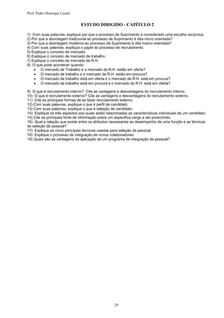 Prof. Pedro Henrique Casals


                               ESTUDO DIRIGIDO - CAPÍTULO 2

1) Com suas palavras, explique por que o processo de Suprimento é considerado uma escolha recíproca.
2) Por que a abordagem tradicional ao processo de Suprimento é dita micro orientada?
3) Por que a abordagem moderna ao processo de Suprimento é dita macro orientada?
4) Com suas palavras, explique o papel do processo de recrutamento.
5) Explique o conceito de mercado.
6) Explique o conceito de mercado de trabalho.
7) Explique o conceito de mercado de R.H.
8) O que pode acontecer quando:
     O mercado de Trabalho e o mercado de R.H. estão em oferta?
     O mercado de trabalho e o mercado de R.H. estão em procura?
     O mercado de trabalho está em oferta e o mercado de R.H. está em procura?
     O mercado de trabalho está em procura e o mercado de R.H. está em oferta?

9) O que é recrutamento interno? Cite as vantagens e desvantagens do recrutamento interno.
10) O que é recrutamento externo? Cite as vantagens e desvantagens do recrutamento externo.
11) Cite as principais formas de se fazer recrutamento externo.
12) Com suas palavras, explique o que é perfil de candidato.
13) Com suas palavras, explique o que é seleção de candidato.
14) Explique os três aspectos aos quais estão relacionadas as características individuais de um candidato.
15) Cite as principais fonts de informação sobre um especifica cargo a ser preenchido.
16) Qual a relação que existe entre os atributos necessaries ao desempenho de uma função e as técnicas
de seleção de pessoal?
17) Explique as cinco principais técnicas usadas para seleção de pessoal.
18) Explique o processo de integração de novos colaboradores.
19) Quais são as vantagens da aplicação de um programa de integração de pessoal?




                                                   29
 