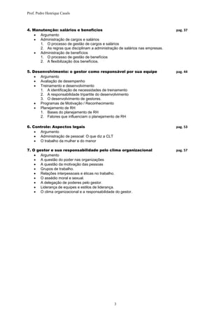 Prof. Pedro Henrique Casals



4. Manutenção: salários e benefícios                                           pag. 37
    Argumento
    Administração de cargos e salários
      1. O processo de gestão de cargos e salários
      2. As regras que disciplinam a administração de salários nas empresas.
    Administração de benefícios
      1. O processo de gestão de benefícios
      2. A flexibilização dos benefícios.

5. Desenvolvimento: o gestor como responsável por sua equipe                   pag. 44
     Argumento
     Avaliação de desempenho
     Treinamento e desenvolvimento
      1. A identificação de necessidades de treinamento
      2. A responsabilidade tripartite do desenvolvimento
      3. O desenvolvimento de gestores.
     Programas de Motivação / Reconhecimento
     Planejamento de RH
      1. Bases do planejamento de RH
      2. Fatores que influenciam o planejamento de RH

6. Controle: Aspectos legais                                                   pag. 53
     Argumento
     Administração de pessoal: O que diz a CLT
     O trabalho da mulher e do menor

7. O gestor e sua responsabilidade pelo clima organizacional                   pag. 57
     Argumento
     A questão do poder nas organizações
     A questão da motivação das pessoas
     Grupos de trabalho.
     Relações interpessoais e éticas no trabalho.
     O assédio moral e sexual.
     A delegação de poderes pelo gestor.
     Liderança de equipes e estilos de liderança.
     O clima organizacional e a responsabilidade do gestor.




                                                  3
 