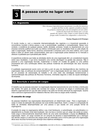 Prof. Pedro Henrique Casals



                    A pessoa certa no lugar certo
       Parte


        3
     3.1. Argumento
                                                     “Não é de pouca importância para um príncipe a escolha dos ministros,
                                                                    os quais são bons ou não, segundo a prudência daquele.
                                                             E a primeira conjetura que se faz da inteligência de um senhor,
                                                                           resulta da observação dos homens que o cercam;
                                                                 quando são capazes e fiéis, sempre se pode reputá-lo sábio
                                                                 porque soube reconhecê-los competentes e conservá-los...”

                                                                                              Nicolau Maquiavel (O Príncipe)

O mundo mudou e, com a crescente internacionalização dos negócios e a irreversível exposição à
concorrência mundial a tônica passou a ser a produtividade, qualidade e competitividade. Nesse novo
contexto, a existência de qualquer pessoa, tarefa, atividade, processo, função ou departamento em uma
empresa somente justificar-se-á pela sua efetiva contribuição para os resultados finais ou pela adição de
valor à organização. Desta forma, devemos compreender a empresa como uma obra coletiva, com a qual
todos e cada um devem estar comprometidos, para que a organização possa destacar-se no mercado e
oferecer a qualidade que é percebida pelo cliente.

A experiência evidencia que todas as atividades dentro de uma organização têm um considerável impacto
sobre seus resultados, o que torna necessário uma correta abordagem na gestão das pessoas. Não é
possível a uma organização formular, implementar e manter um modelo de gestão ou uma política
empresarial sem uma contribuição efetiva das práticas modernas de administração dos seus recursos
humanos.

A qualidade organizacional ocorre como um todo e vem do grau de interdependência dos membros da
                                                 35
organização; logo, os esforços de comprometimento com a organização devem ser vistos como resultado
de um processo de estruturação do trabalho e de uma visão das estratégias transfuncionais e
operacionalização das políticas de Recursos Humanos, orientadas segundo a visão da cúpula estratégica
da empresa.


 3.2. Descrição e análise de cargos

O trabalho que as pessoas executam na organização depende basicamente de como foi feita a distribuição
das tarefas. Em geral, as tarefas são reunidas em cargos. A estrutura de cargos é condicionada pelo
desenho organizacional em que ela está contida e faz parte do formato estrutural da organização. Quanto
mais a estrutura organizacional for maleável e flexível, tanto mais os cargos serão mutáveis.

O conceito de cargo

As pessoas trabalham nas organizações desempenhando um determinado cargo. Para a organização, o
cargo é a base da aplicação das pessoas nas suas tarefas específicas. Assim, o cargo é a composição de
todas as atividades desempenhadas por uma pessoa e que resulta em uma posição formal do
organograma.

A posição do cargo no organograma define o seu nível hierárquico, a subordinação, os subordinados e o
departamento ou divisão onde está localizado. Isto nos leva a concluir que um cargo não existe ao acaso.
Cada cargo é intencionalmente desenhado dentro de uma certa racionalidade: a busca da eficiência da
organização. Assim, um cargo consiste em um conjunto de deveres e responsabilidades que o distingue
dos demais cargos e a estrutura dos cargos pode ser entendida como a forma pela qual uma organização
aloca seus recursos humanos para alcançar seus objetivos estratégicos.


35
     É importante, aqui, destacar a diferença entre compromisso, associado ao discurso, e comprometimento, associado à ação.


                                                                30
 