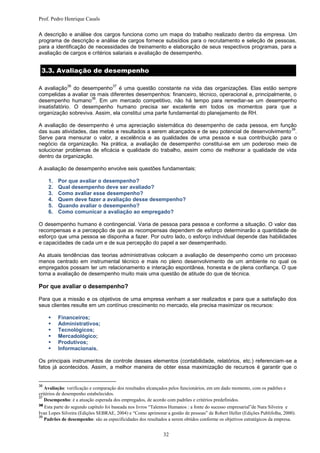 Prof. Pedro Henrique Casals

A descrição e análise dos cargos funciona como um mapa do trabalho realizado dentro da empresa. Um
programa de descrição e análise de cargos fornece subsídios para o recrutamento e seleção de pessoas,
para a identificação de necessidades de treinamento e elaboração de seus respectivos programas, para a
avaliação de cargos e critérios salariais e avaliação de desempenho.


 3.3. Avaliação de desempenho

              36                    37
A avaliação do desempenho é uma questão constante na vida das organizações. Elas estão sempre
compelidas a avaliar os mais diferentes desempenhos: financeiro, técnico, operacional e, principalmente, o
                      38
desempenho humano . Em um mercado competitivo, não há tempo para remediar-se um desempenho
insatisfatório. O desempenho humano precisa ser excelente em todos os momentos para que a
organização sobreviva. Assim, ela constitui uma parte fundamental do planejamento de RH.

A avaliação de desempenho é uma apreciação sistemática do desempenho de cada pessoa, em função
                                                                                                    39
das suas atividades, das metas e resultados a serem alcançados e de seu potencial de desenvolvimento .
Serve para mensurar o valor, a excelência e as qualidades de uma pessoa e sua contribuição para o
negócio da organização. Na prática, a avaliação de desempenho constitui-se em um poderoso meio de
solucionar problemas de eficácia e qualidade do trabalho, assim como de melhorar a qualidade de vida
dentro da organização.

A avaliação de desempenho envolve seis questões fundamentais:

     1.   Por que avaliar o desempenho?
     2.   Qual desempenho deve ser avaliado?
     3.   Como avaliar esse desempenho?
     4.   Quem deve fazer a avaliação desse desempenho?
     5.   Quando avaliar o desempenho?
     6.   Como comunicar a avaliação ao empregado?

O desempenho humano é contingencial. Varia de pessoa para pessoa e conforme a situação. O valor das
recompensas e a percepção de que as recompensas dependem de esforço determinarão a quantidade de
esforço que uma pessoa se disponha a fazer. Por outro lado, o esforço individual depende das habilidades
e capacidades de cada um e de sua percepção do papel a ser desempenhado.

As atuais tendências das teorias administrativas colocam a avaliação de desempenho como um processo
menos centrado em instrumental técnico e mais no pleno desenvolvimento de um ambiente no qual os
empregados possam ter um relacionamento e interação espontânea, honesta e de plena confiança. O que
torna a avaliação de desempenho muito mais uma questão de atitude do que de técnica.

Por que avaliar o desempenho?

Para que a missão e os objetivos de uma empresa venham a ser realizados e para que a satisfação dos
seus clientes resulte em um contínuo crescimento no mercado, ela precisa maximizar os recursos:

         Financeiros;
         Administrativos;
         Tecnológicos;
         Mercadológico;
         Produtivos;
         Informacionais.

Os principais instrumentos de controle desses elementos (contabilidade, relatórios, etc.) referenciam-se a
fatos já acontecidos. Assim, a melhor maneira de obter essa maximização de recursos é garantir que o


36
   Avaliação: verificação e comparação dos resultados alcançados pelos funcionários, em um dado momento, com os padrões e
critérios de desempenho estabelecidos.
37
   Desempenho: é a atuação esperada dos empregados, de acordo com padrões e critérios predefinidos.
38
   Esta parte do segundo capítulo foi baseada nos livros “Talentos Humanos : a fonte do sucesso empresarial”de Nara Silveira e
Ivan Lopes Silveira (Edições SEBRAE, 2004) e “Como aprimorar a gestão de pessoas” de Robert Heller (Edições Publifolha, 2000).
39
   Padrões de desempenho: são as especificidades dos resultados a serem obtidos conforme os objetivos estratégicos da empresa.


                                                             32
 