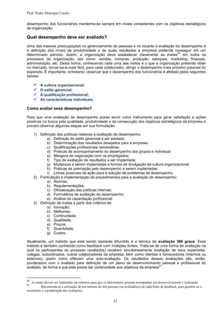 Prof. Pedro Henrique Casals

desempenho dos funcionários mantenha-se sempre em níveis consistentes com os objetivos estratégicos
da organização.

Qual desempenho deve ser avaliado?
Uma das maiores preocupações no gerenciamento de pessoas e no tocante à avaliação de desempenho é
a definição dos níveis de produtividade e de quais resultados a empresa pretende conseguir em um
                                                                                        40
determinado período. Assim, a organização deve estabelecer claramente as metas em todos os
processos da organização, tais como: vendas, compras, produção, estoques, marketing, finanças,
administração, etc. Desta forma, conhecendo cada uma das metas e o que a organização pretende obter
no mercado, tornar-se-á mais fácil, para cada colaborador, atingir o desempenho mais próximo possível do
esperado. É importante, entretanto, observar que o desempenho dos funcionários é afetado pelos seguintes
fatores:

        A cultura organizacional;
        O estilo gerencial;
        A qualificação profissional;
        As características individuais.

Como avaliar esse desempenho?

Para que uma avaliação de desempenho possa servir como instrumento para gerar satisfação e ações
positivas na busca pela qualidade, produtividade e da consecução dos objetivos estratégicos da empresa é
preciso observar algumas etapas em sua formulação:

     1) Definição das políticas relativas à avaliação de desempenho:
            a) Definição do estilo gerencial a ser adotado;
            b) Determinação dos resultados desejados para a empresa;
            c) Qualificações profissionais necessárias;
            d) Práticas de acompanhamento do desempenho dos grupos e individual;
            e) Margens de negociação com os empregados;
            f) Tipo de avaliação de resultados a ser implantada;
            g) Mudanças a serem implantadas e formas de divulgação da cultura organizacional;
            h) Práticas de premiação pelo desempenho a serem implantadas;
            i) Linhas possíveis de ação para a solução de problemas de desempenho.
     2) Formulação e implementação de procedimentos para a avaliação de desempenho:
            a) Normas;
            b) Regulamentações;
            c) Oficialização das políticas internas;
            d) Formulários de avaliação de desempenho;
            e) Análise da capacitação profissional.
     3) Definição de metas a partir dos critérios de:
            a) Inovação;
            b) Melhorias;
            c) Continuidade;
            d) Qualidade;
            e) Prazos;
            f) Quantidade;
            g) Custos.

Atualmente, um método que está sendo bastante difundido é a técnica da avaliação 360 graus. Esse
método é também conhecido como feedback com múltiplas fontes. Trata-se de uma forma de avaliação na
qual os participantes do processo (avaliados) recebem simultaneamente avaliação de seus superiores,
colegas, subordinados, outros colaboradores da empresa, bem como clientes e fornecedores (internos ou
externos), assim como efetuam uma auto-avaliação. Os resultados dessas avaliações são, então,
ponderados com o avaliado para definição de um plano de desenvolvimento pessoal e profissional do
                                                                             41
avaliado, de forma a que este possa dar continuidade aos objetivos da empresa .


40
   As metas devem ser traduzidas em números para que os funcionários possam acompanhar seu desenvolvimento e realização.
41
         Recomenda-se a utilização de um mínimo de três pessoas (ou avaliadores) de cada fonte de feedback, para garantir-se o
anonimato e a ponderação das avaliações.


                                                              33
 