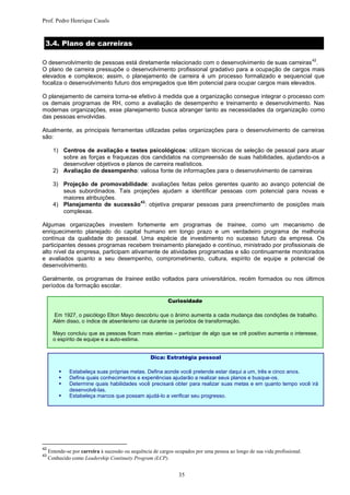 Prof. Pedro Henrique Casals


 3.4. Plano de carreiras

                                                                                                                            42
O desenvolvimento de pessoas está diretamente relacionado com o desenvolvimento de suas carreiras .
O plano de carreira pressupõe o desenvolvimento profissional gradativo para a ocupação de cargos mais
elevados e complexos; assim, o planejamento de carreira é um processo formalizado e sequencial que
focaliza o desenvolvimento futuro dos empregados que têm potencial para ocupar cargos mais elevados.

O planejamento de carreira torna-se efetivo à medida que a organização consegue integrar o processo com
os demais programas de RH, como a avaliação de desempenho e treinamento e desenvolvimento. Nas
modernas organizações, esse planejamento busca abranger tanto as necessidades da organização como
das pessoas envolvidas.

Atualmente, as principais ferramentas utilizadas pelas organizações para o desenvolvimento de carreiras
são:

       1) Centros de avaliação e testes psicológicos: utilizam técnicas de seleção de pessoal para atuar
          sobre as forças e fraquezas dos candidatos na compreensão de suas habilidades, ajudando-os a
          desenvolver objetivos e planos de carreira realísticos.
       2) Avaliação de desempenho: valiosa fonte de informações para o desenvolvimento de carreiras

       3) Projeção de promovabilidade: avaliações feitas pelos gerentes quanto ao avanço potencial de
          seus subordinados. Tais projeções ajudam a identificar pessoas com potencial para novas e
          maiores atribuições.
                                    43
       4) Planejamento de sucessão : objetiva preparar pessoas para preenchimento de posições mais
          complexas.

Algumas organizações investem fortemente em programas de trainee, como um mecanismo de
enriquecimento planejado do capital humano em longo prazo e um verdadeiro programa de melhoria
contínua da qualidade do pessoal. Uma espécie de investimento no sucesso futuro da empresa. Os
participantes desses programas recebem treinamento planejado e contínuo, ministrado por profissionais de
alto nível da empresa, participam ativamente de atividades programadas e são continuamente monitorados
e avaliados quanto a seu desempenho, comprometimento, cultura, espírito de equipe e potencial de
desenvolvimento.

Geralmente, os programas de trainee estão voltados para universitários, recém formados ou nos últimos
períodos da formação escolar.

                                                           Curiosidade

       Em 1927, o psicólogo Elton Mayo descobriu que o ânimo aumenta a cada mudança das condições de trabalho.
       Além disso, o índice de absenteísmo cai durante os períodos de transformação.

       Mayo concluiu que as pessoas ficam mais atentas – participar de algo que se crê positivo aumenta o interesse,
       o espírito de equipe e a auto-estima.


                                                   Dica: Estratégia pessoal

             Estabeleça suas próprias metas. Defina aonde você pretende estar daqui a um, três e cinco anos.
             Defina quais conhecimentos e experiências ajudarão a realizar seus planos e busque-os.
             Determine quais habilidades você precisará obter para realizar suas metas e em quanto tempo você irá
              desenvolvê-las.
             Estabeleça marcos que possam ajudá-lo a verificar seu progresso.




42
     Entende-se por carreira à sucessão ou sequência de cargos ocupados por uma pessoa ao longo de sua vida profissional.
43
     Conhecido como Leadership Continuity Program (LCP).


                                                                35
 