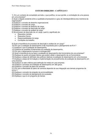 Prof. Pedro Henrique Casals


                               ESTUDO DIRIGIDO - CAPÍTULO 3

1) Em um contexto de competição acirrada, o que justifica, na sua opinião, a contratação de uma pessoa
em uma empresa?
2) Qual a relação existente entre a qualidade empresarial e o grau de interdependência dos membros da
organização?
3) Explique o conceito de desenho organizacional.
4) Explique o conceito de cargo.
5) Explique o conceito de desenho de cargo.
6) Explique o conceito de descrição de cargo.
7) Explique o conceito de análise de cargo.
8) No processo de descrição de um cargo, qual é o significado de:
     Requisitos mentais.
     Requisitos físicos.
     Responsabilidades do cargo.
     Condições de trabalho.

9) Qual a importância do processo de descrição e análise de um cargo?
10) Por que a avaliação de desempenho é tão importante para o planejamento de R.H.?
11) Explique o que é avaliação de desempenho.
12) Explique as questões fundamentais da avaliação de desempenho.
13) Por que o desempenho humano é contingencial?
14) Qual a importância de se fazer a avaliação do desempenho dos funcionários de uma empresa?
15) Explique os quarto principais fatores que podem afetar o desempenho de um funcionários.
16) Explique a etapa de definição das políticas relativas à avaliação de desempenho em uma empresa.
17) Explique a etapa de formulação e implementação de procedimentos de avaliação de desempenho em
uma empresa.
18) Explique os sete critérios para definição de metas em uma empresa.
19) Explique o processo de avaliação de desempenho em 360 graus.
20) Explique o conceito de plano de carreiras.
21) Por que a efetividade do plano de carreiras depende de sua integração aos demais programas da
A.R.H.?
22) Explique o conceito de projeção de promovabilidade.
23) Explique o conceito de planejamento de sucessão.
24) Explique o que é um programa de trainee.




                                                  36
 