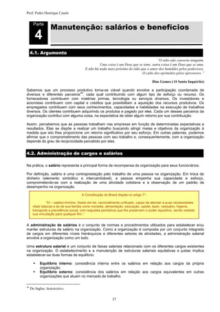 Prof. Pedro Henrique Casals



                   Manutenção: salários e benefícios
       Parte


        4
     4.1. Argumento
                                                                                      “O ódio não converte ninguém.
                                                  Uma coisa é um Deus que se teme, outra coisa é um Deus que se ama.
                                         E não há nada mais próximo do ódio que o amor dos humildes pelos poderosos,
                                                                             O culto dos oprimidos pelos opressores.”

                                                                                      Dias Gomes ( O Santo Inquérito)

Sabemos que um processo produtivo torna-se viável quando envolve a participação coordenada de
                                44
diversos e diferentes parceiros , cada qual contribuindo com algum tipo de esforço ou recurso. Os
fornecedores contribuem com matérias primas, tecnologia ou serviços diversos. Os investidores e
acionistas contribuem com capital e créditos que possibilitam a aquisição dos recursos produtivos. Os
empregados contribuem com seus conhecimentos, capacidades e habilidades na execução de trabalhos
diversos. Os clientes contribuem adquirindo os produtos e pagado por eles. Cada um desses parceiros da
organização contribui com alguma coisa, na expectativa de obter algum retorno por sua contribuição.

Assim, percebemos que as pessoas trabalham nas empresas em função de determinadas expectativas e
resultados. Elas se dispõe a realizar um trabalho buscando atingir metas e objetivos da organização à
medida que isto lhes proporcione um retorno significativo por seu esforço. Em outras palavras, podemos
afirmar que o comprometimento das pessoas com seu trabalho e, consequentemente, com a organização
depende do grau de reciprocidade percebido por elas.


4.2. Administração de cargos e salários

Na prática, o salário representa a principal forma de recompensa da organização para seus funcionários.

Por definição, salário é uma contraprestação pelo trabalho de uma pessoa na organização. Em troca de
dinheiro (elemento simbólico e intercambiável), a pessoa empenha sua capacidade e esforço,
comprometendo-se com a realização de uma atividade cotidiana e a observação de um padrão de
desempenho na organização.

                                      A Constituição do Brasil dispõe no artigo 7º:

                “IV – salário-mínimo, fixado em lei, nacionalmente unificado, capaz de atender a suas necessidades
      vitais básicas e às de sua família como moradia, alimentação, educação, saúde, lazer, vestuário, higiene,
      transporte e previdência social, com reajustes periódicos que lhe preservem o poder aquisitivo, sendo vedada
      sua vinculação para qualquer fim;.”


A administração de salários é o conjunto de normas e procedimentos utilizados para estabelecer e/ou
manter estruturas de salário na organização. Como a organização é composta por um conjunto integrado
de cargos em diferentes níveis hierárquicos e diferentes setores de atividades, a administração salarial
envolve a organização como um todo.

Uma estrutura salarial é um conjunto de faixas salariais relacionado com os diferentes cargos existentes
na organização. O estabelecimento e a manutenção de estruturas salariais equitativas e justas implica
estabelecer-se duas formas de equilíbrio:

          Equilíbrio interno: consistência interna entre os salários em relação aos cargos da própria
           organização.
          Equilíbrio externo: consistência dos salários em relação aos cargos equivalentes em outras
           organizações que atuam no mercado de trabalho.

44
     Do Ingles: Stakeholders.

                                                           37
 