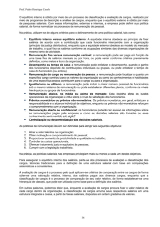 Prof. Pedro Henrique Casals

O equilíbrio interno é obtido por meio de um processo de classificação e avaliação de cargos, realizado por
meio de programas de descrição e análise de cargos, enquanto que o equilíbrio externo é obtido por meio
de pesquisas salariais. Com essas informações, externas e internas, a empresa pode definir sua política
salarial, de forma normalizar os processos de remuneração de pessoal.

Na prática, utilizam-se de alguns critérios para o delineamento de uma política salarial, tais como:

        Equilíbrio interno versus equilíbrio externo: A equidade interna obedece ao princípio de fixar
         salários de acordo com a contribuição que cada funcionário intercambia com a organização
         (princípio da justiça distributiva), enquanto que a equidade externa obedece ao modelo do mercado
         de trabalho, o qual fixa os salários conforme as ocupações similares das diversas organizações de
         mesmo ramo de atividade.
        Remuneração fixa versus remuneração variável: a remuneração pode ser paga em função de
         uma base fixa de salários mensais ou por hora, ou pode variar conforme critérios previamente
         definidos, como metas e lucro da organização.
        Desempenho ou tempo de casa: a remuneração pode enfatizar o desempenho, quando o ganho
         dos funcionários depende de contribuições individuais ou grupais, ou pode enfatizar o tempo de
         casa do funcionário (ou ambos).
        Remuneração do cargo ou remuneração da pessoa: a remuneração pode focalizar o quanto um
         específico cargo contribui para os valores da organização ou como os conhecimentos e habilidades
         de uma específica pessoa contribuem para o cargo ou para a organização.
        Igualitarismo ou elitismo: a remuneração pode incluir o maior número possível de funcionários
         sob o mesmo sistema de remuneração ou pode estabelecer diferentes planos, conforme os níveis
         hierárquicos ou grupos de funcionários.
        Remuneração abaixo, na média ou acima do mercado: Esta escolha afeta os custos
         operacionais da organização e influi sobre o nível de satisfação dos funcionários.
        Prêmios monetários ou prêmios não-monetários: Os prêmios monetários, em geral, enfatizam a
         responsabilidade e o alcance individual de objetivos, enquanto os prêmios não-monetários reforçam
         o comprometimento com a organização.
        Remuneração aberta ou confidencial: os funcionários poderão ter acesso às informações sobre
         as remunerações pagas pela empresa e como as decisões salariais são tomadas ou esse
         conhecimento será mantido sob sigilo?
        Centralização ou descentralização das decisões salariais.

As políticas de remuneração devem ser definidas para atingir aos seguintes objetivos:

    1.   Atrair e reter talentos na organização;
    2.   Obter motivação e comprometimento do pessoal;
    3.   Proporcionar aumento da produtividade e qualidade no trabalho;
    4.   Controlar os custos operacionais;
    5.   Oferecer tratamento justo e equitativo às pessoas;
    6.   Cumprir com a legislação trabalhista.

Na prática, as políticas salariais nas empresas privilegiam mais ou menos a cada um destes objetivos.

Para assegurar o equilíbrio interno dos salários, parte-se dos processos de avaliação e classificação dos
cargos, técnicas tradicionais para a definição de uma estrutura salarial com base em comparações
sistemáticas e consistentes.

A avaliação de cargos é o processo pelo qual aplicam-se critérios de comparação entre os cargos de forma
obter-se uma valoração relativa, interna, dos salários pagos aos diversos cargos; enquanto que a
classificação de cargos é o processo de comparação de seu valor relativo, de forma estabelecer-se uma
hierarquia de classes, que pode ser utilizada como base para a definição dos salários.

Em outras palavras, podemos dizer que, enquanto a avaliação de cargos procura fixar o valor relativo de
cada cargo dentro da organização, a classificação de cargos arruma seus respectivos salários em uma
estrutura integrada e coesa, a partir de faixas salariais, dispostas em ordem gradativa de valores.




                                                     38
 