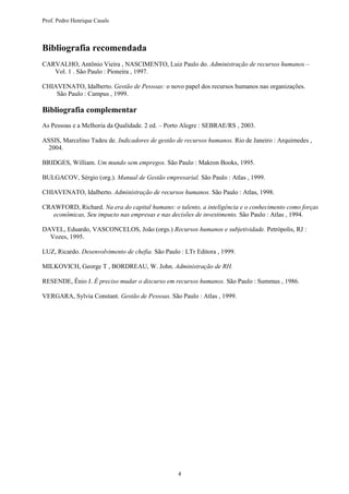 Prof. Pedro Henrique Casals



Bibliografia recomendada
CARVALHO, Antônio Vieira , NASCIMENTO, Luiz Paulo do. Administração de recursos humanos –
   Vol. 1 . São Paulo : Pioneira , 1997.

CHIAVENATO, Idalberto. Gestão de Pessoas: o novo papel dos recursos humanos nas organizações.
    São Paulo : Campus , 1999.

Bibliografia complementar
As Pessoas e a Melhoria da Qualidade. 2 ed. – Porto Alegre : SEBRAE/RS , 2003.

ASSIS, Marcelino Tadeu de. Indicadores de gestão de recursos humanos. Rio de Janeiro : Arquimedes ,
  2004.

BRIDGES, William. Um mundo sem empregos. São Paulo : Makron Books, 1995.

BULGACOV, Sérgio (org.). Manual de Gestão empresarial. São Paulo : Atlas , 1999.

CHIAVENATO, Idalberto. Administração de recursos humanos. São Paulo : Atlas, 1998.

CRAWFORD, Richard. Na era do capital humano: o talento, a inteligência e o conhecimento como forças
   econômicas, Seu impacto nas empresas e nas decisões de investimento. São Paulo : Atlas , 1994.

DAVEL, Eduardo, VASCONCELOS, João (orgs.) Recursos humanos e subjetividade. Petrópolis, RJ :
  Vozes, 1995.

LUZ, Ricardo. Desenvolvimento de chefia. São Paulo : LTr Editora , 1999.

MILKOVICH, George T , BORDREAU, W. John. Administração de RH.

RESENDE, Ênio J. É preciso mudar o discurso em recursos humanos. São Paulo : Summus , 1986.

VERGARA, Sylvia Constant. Gestão de Pessoas. São Paulo : Atlas , 1999.




                                                  4
 