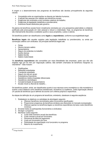 Prof. Pedro Henrique Casals

A origem e o desenvolvimento dos programas de benefícios são devidos principalmente às seguintes
causas:

           Competição entre as organizações na disputa por talentos humanos;
           A atitude das pessoas com relação aos benefícios sociais;
           Exigências dos sindicatos e dos contratos coletivos de trabalho;
           Exigências da legislação trabalhista e previdenciária;
           Incentivos fiscais oferecidos pelo governo.

Os planos de benefícios sociais foram inicialmente orientados por uma perspectiva paternalista e unilateral,
justificada pela preocupação em reter pessoal e reduzir a rotatividade. Hoje, os programas de benefícios
são intensamente discutidos e avaliados quanto a seus propósitos, custos e valores.

Os benefícios podem ser classificados como legais ou espontâneos, conforme sua exigibilidade legal.

Benefícios legais são aqueles exigidos pela legislação trabalhista ou previdenciária, ou ainda por
convenção coletiva com sindicatos. Os principais benefícios legais são:

           Férias
           Décimo terceiro salário
           Aposentadoria
           Seguro de acidentes no trabalho
           Auxílio doença
           Salário família
           Salário maternidade

Os benefícios espontâneos são concedidos por mera liberalidade das empresas, posto que não são
exigidos nem por lei nem por negociação coletiva. São também chamados de benefícios marginais ou
           50
voluntários . Eles incluem:

           Gratificações
           Refeições subsidiadas
           Transporte subsidiado
           Seguro de vida em grupo
           Empréstimos financeiros
           Assistência médico-hospitalar diferenciada
           Assistência odontológica
           Complementação de aposentadoria
           Escala móvel ou flexível de trabalho...

Os benefícios podem, ainda, ser classificados quanto à sua natureza como monetários ou não-monetários e
quanto a seus objetivos como benefícios assistenciais, recreativos ou supletivos. Cada organização oferece
um pacote de benefícios que é definido de acordo com critérios próprios e específicos.

As etapas de definição de um programa de benefícios, entretanto, obedecem à seguinte seqüência:

       1. Estabelecer os objetivos e a estratégia de abordagem segundo:
              a. Oferecer benefícios reivindicados pelos funcionários (pacificação)
              b. Proporcionar programas de benefícios similares aos oferecidos no mercado (comparação)
              c. Oferecer apenas os benefícios legais ou benefícios espontâneos de baixo custo (benefícios
                  mínimos)
       2. Envolver todos os participantes (funcionários e sindicatos)
       3. Divulgar o programa
       4. Monitorar custos segundo:
              a. Custo total (mensal e anual) dos benefícios
              b. Custo mensal e anual por funcionário
              c. Percentual da folha de pagamento
              d. Custo por funcionário por hora
              e. Participação da organização e do funcionário no programa
              f. Retorno do investimento.


50
     Fringe benefits


                                                         41
 