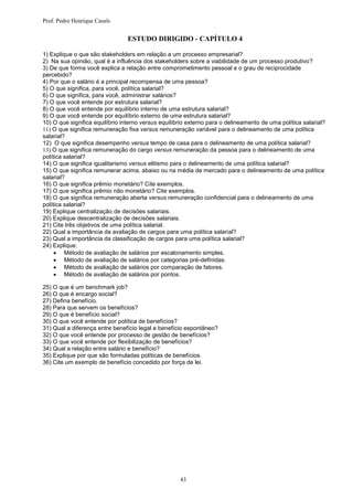 Prof. Pedro Henrique Casals


                                 ESTUDO DIRIGIDO - CAPÍTULO 4

1) Explique o que são stakeholders em relação a um processo empresarial?
2) Na sua opinião, qual é a influência dos stakeholders sobre a viabilidade de um processo produtivo?
3) De que forma você explica a relação entre comprometimento pessoal e o grau de reciprocidade
percebido?
4) Por que o salário é a principal recompensa de uma pessoa?
5) O que significa, para você, política salarial?
6) O que significa, para você, administrar salários?
7) O que você entende por estrutura salarial?
8) O que você entende por equilíbrio interno de uma estrutura salarial?
9) O que você entende por equilíbrio externo de uma estrutura salarial?
10) O que significa equilíbrio interno versus equilíbrio externo para o delineamento de uma política salarial?
11) O que significa remuneração fixa versus remuneração variável para o delineamento de uma política
salarial?
12) O que significa desempenho versus tempo de casa para o delineamento de uma política salarial?
13) O que significa remuneração do cargo versus remuneração da pessoa para o delineamento de uma
política salarial?
14) O que significa igualitarismo versus elitismo para o delineamento de uma política salarial?
15) O que significa remunerar acima, abaixo ou na média de mercado para o delineamento de uma política
salarial?
16) O que significa prêmio monetário? Cite exemplos.
17) O que significa prêmio não monetário? Cite exemplos.
18) O que significa remuneração aberta versus remuneração confidencial para o delineamento de uma
política salarial?
19) Explique centralização de decisões salariais.
20) Explique descentralização de decisões salariais.
21) Cite três objetivos de uma política salarial.
22) Qual a importância da avaliação de cargos para uma política salarial?
23) Qual a importância da classificação de cargos para uma política salarial?
24) Explique:
      Método de avaliação de salários por escalonamento simples.
      Método de avaliação de salários por categorias pré-definidas.
      Método de avaliação de salários por comparação de fatores.
      Método de avaliação de salários por pontos.

25) O que é um benchmark job?
26) O que é encargo social?
27) Defina benefício.
28) Para que servem os benefícios?
29) O que é benefício social?
30) O que você entende por política de benefícios?
31) Qual a diferença entre benefício legal e benefício espontâneo?
32) O que você entende por processo de gestão de benefícios?
33) O que você entende por flexibilização de benefícios?
34) Qual a relação entre salário e benefício?
35) Explique por que são formuladas políticas de benefícios.
36) Cite um exemplo de benefício concedido por força de lei.




                                                     43
 