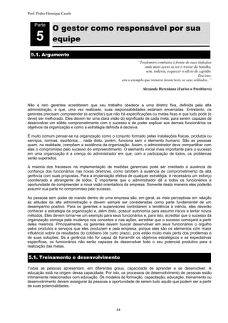 Prof. Pedro Henrique Casals



               O gestor como responsável por sua
    Parte


     5         equipe
  5.1. Argumento
                                                                 “Teodomiro combatia à frente de suas tiufadias
                                                                     onde mais aceso ia ser o travar da batalha,
                                                                      sem, todavia, esquecer o ofício de capitão.
                                                                                                        Era isto;
                                                       era o exemplo que tornava invencíveis os seus soldados..”

                                                                    Alexande Herculano (Eurico o Presbítero)



Não é raro gerentes acreditarem que seu trabalho obedece a uma diretriz fixa, definida pela alta
administração, e que, uma vez realizado, suas responsabilidades estariam encerradas. Entretanto, os
gerentes precisam compreender (e acreditar) que não há especificações ou metas fixas e que tudo pode (e
deve) ser melhorado. Eles devem ter uma clara visão do significado de cada meta, para serem capazes de
desenvolver um sólido comprometimento com o sucesso e de poder explicar aos demais funcionários os
objetivos da organização e como a estratégia definida é decisiva.

É muito comum pensar-se na organização como o conjunto formado pelas instalações físicas, produtos ou
serviços, normas, escritórios… nada disto, porém, funciona sem o elemento humano. São as pessoas
quem, na realidade, compõem a existência da organização. Assim, o administrador deve compartilhar com
elas o compromisso pelo sucesso do empreendimento. O elemento inicial mais importante para o sucesso
em uma organização é a crença do administrador em que, com a participação de todos, os problemas
serão superados.

A maioria dos fracassos na implementação de medidas gerenciais pode ser creditado à ausência de
confiança dos funcionários nas novas diretrizes, como também à ausência de comprometimento da alta
gerência com suas propostas. Para a implantação efetiva de qualquer estratégia, é necessário um esforço
coordenado e abrangente de todos. É importante que o administrador dê a todos os funcionários a
oportunidade de compreender a nova visão orientadora da empresa. Somente desta maneira eles poderão
assumir sua parte no compromisso pelo sucesso.

As pessoas sem poder de mando dentro de uma empresa são, em geral, as mais perceptivas em relação
às atitudes da alta administração e devem sempre ser consideradas como parte fundamental de um
desempenho positivo. Para os gerentes e supervisores controlarem a tendência à inércia, eles deverão
conhecer a estratégia da organização e, além disto, possuir autonomia para assumir riscos e tentar novos
métodos. Eles devem tornar-se um exemplo para seus funcionários e, para isto, acreditar que o sucesso da
organização começa pela mudança nos conceitos e nas ações, acreditar que o sucesso começará a partir
deles mesmos. Principalmente, os gerentes devem buscar desenvolver em seus funcionários o orgulho
pelos produtos e serviços que eles produzem e pela empresa, porque eles são os elementos com maior
influência sobre os resultados do cotidiano (de curto prazo), pois estão muito mais perto dos problemas e
de suas soluções. Se a gerência não for capaz de transmitir os objetivos estratégicos e as expectativas
específicas, os funcionários não serão capazes de desenvolver todo o seu potencial produtivo para a
realização das metas.

5.1. Treinamento e desenvolvimento

Todas as pessoas apresentam, em diferentes graus, capacidade de aprender e se desenvolver. A
educação está na origem dessa capacidade. Por isto, os processos de desenvolvimento de pessoas estão
intimamente relacionados com educação. Os modelos de formação, capacitação, educação, treinamento ou
desenvolvimento devem assegurar às pessoas a oportunidade de serem tudo aquilo que podem ser a partir
de suas potencialidades.




                                                  44
 