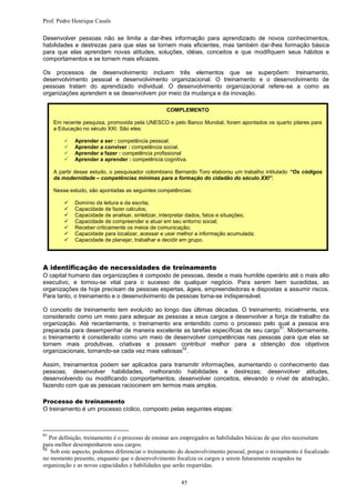 Prof. Pedro Henrique Casals

Desenvolver pessoas não se limita a dar-lhes informação para aprendizado de novos conhecimentos,
habilidades e destrezas para que elas se tornem mais eficientes, mas também dar-lhes formação básica
para que elas aprendam novas atitudes, soluções, idéias, conceitos e que modifiquem seus hábitos e
comportamentos e se tornem mais eficazes.

Os processos de desenvolvimento incluem três elementos que se superpõem: treinamento,
desenvolvimento pessoal e desenvolvimento organizacional. O treinamento e o desenvolvimento de
pessoas tratam do aprendizado individual. O desenvolvimento organizacional refere-se a como as
organizações aprendem e se desenvolvem por meio da mudança e da inovação.

                                                  COMPLEMENTO

     Em recente pesquisa, promovida pela UNESCO e pelo Banco Mundial, foram apontados os quarto pilares para
     a Educação no século XXI. São eles:

            Aprender a ser : competência pessoal.
            Aprender a conviver : competência social.
            Aprender a fazer : competência profissional
            Aprender a aprender : competência cognitiva.

     A partir desse estudo, o pesquisador colombiano Bernardo Toro elaborou um trabalho intitulado “Os códigos
     da modernidade – competências mínimas para a formação do cidadão do século XXI”.

     Nesse estudo, são apontadas as seguintes competências:

            Domínio da leitura e da escrita;
            Capacidade de fazer calculos;
            Capacidade de analisar, sintetizar, interpretar dados, fatos e situações;
            Capacidade de compreender e atuar em seu entorno social;
            Receber criticamente os meios de comunicação;
            Capacidade para localizar, acessar e usar melhor a informação acumulada;
            Capacidade de planejar, trabalhar e decidir em grupo.




A identificação de necessidades de treinamento
O capital humano das organizações é composto de pessoas, desde o mais humilde operário até o mais alto
executivo, e tornou-se vital para o sucesso de qualquer negócio. Para serem bem sucedidas, as
organizações de hoje precisam de pessoas espertas, ágeis, empreendedoras e dispostas a assumir riscos.
Para tanto, o treinamento e o desenvolvimento de pessoas torna-se indispensável.

O conceito de treinamento tem evoluído ao longo das últimas décadas. O treinamento, inicialmente, era
considerado como um meio para adequar as pessoas a seus cargos e desenvolver a força de trabalho da
organização. Até recentemente, o treinamento era entendido como o processo pelo qual a pessoa era
                                                                                   51
preparada para desempenhar de maneira excelente as tarefas específicas de seu cargo . Modernamente,
o treinamento é considerado como um meio de desenvolver competências nas pessoas para que elas se
tornem mais produtivas, criativas e possam contribuir melhor para a obtenção dos objetivos
                                                   52
organizacionais, tornando-se cada vez mais valiosas .

Assim, treinamentos podem ser aplicados para transmitir informações, aumentando o conhecimento das
pessoas; desenvolver habilidades, melhorando habilidades e destrezas; desenvolver atitudes,
desenvolvendo ou modificando comportamentos; desenvolver conceitos, elevando o nível de abstração,
fazendo com que as pessoas raciocinem em termos mais amplos.

Processo de treinamento
O treinamento é um processo cíclico, composto pelas seguintes etapas:



51
   Por definição, treinamento é o processo de ensinar aos empregados as habilidades básicas de que eles necessitam
para melhor desempenharem seus cargos.
52
   Sob este aspecto, podemos diferenciar o treinamento do desenvolvimento pessoal, porque o treinamento é focalizado
no momento presente, enquanto que o desenvolvimento focaliza os cargos a serem futuramente ocupados na
organização e as novas capacidades e habilidades que serão requeridas.

                                                        45
 