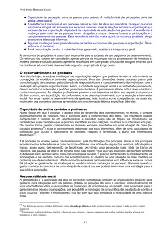 Prof. Pedro Henrique Casals

      Capacidade de percepção varia de pessoa para pessoa. A multiplicidade de percepções deve ser
        aceita como natural.
      A resistência à mudanças é um processo natural e como tal deve ser entendida. Qualquer mudança
       introduzida atingirá não somente aos aspectos materiais, mas às relações sociais na organização e o
       sucesso de sua implantação dependerá da capacidade de articulação dos gestores. A resistência à
       mudança será maior se as pessoas forem obrigadas a mudar, deve-se buscar a participação e o
       comprometimento das pessoas. Essa resistência será tão maior quanto a mudança projetada atingir
       estruturas e lideranças informais.
      Algumas mudanças ferem profundamente os hábitos e costumes das pessoas na organização. Deve-
       se buscar o consenso.
      A má comunicação conduz a mal-entendidos, gera medo, incerteza e insegurança geral.

A constância de propósitos é outro fator importante para o sucesso de um programa de desenvolvimento.
Os esforços não podem ser cancelados apenas porque as mudanças não se processaram de imediato e,
mesmo quando a solução adotada apresente resultados em curto prazo, a busca de soluções efetivas para
os problemas educacionais deve ser feita segundo um projeto de longo prazo.

O desenvolvimento de gestores
Nos dias de hoje, as rápidas mudanças nas organizações exigem que gestores recriem a cada instante as
concepções de modelos e controles organizacionais. Uma das dimensões desse processo passa pela
conscientização das pessoas, pela obtenção de responsabilidade e comprometimento dos indivíduos com a
realização dos projetos organizacionais. Assim, a constante negociação social e a criatividade permanente,
devem substituir a submissão a padrões gerenciais obsoletos. A permanente atitude crítica deve substituir o
conformismo passivo. As relações profissionais passam a ser baseadas na ética, no respeito e na procura
do bem comum, em substituição ao conformismo e ao descomprometimento com a evolução e bem-estar
social. Por estas razões, o desenvolvimento de gestores, hoje, focaliza novas competências, as quais vão
muito além dos conceitos técnicos apreendidos em uma formação técnica específica. São eles:

Capacidade de avaliar cenários e problemas
Numa época em que é possível o acesso ativo ao desenrolar dos acontecimentos no Mundo, o simples
acompanhamento do noticiário não é suficiente para a compreensão dos fatos. Tão importante quanto
compreender o sentido de um acontecimento é perceber quais são as forças, os movimentos, as
contradições e as condições que o geraram, identificar as inter-relações, os atores e os interesses em jogo.
Da mesma forma, avaliar corretamente as diversas variáveis envolvidas em uma situação de crise (ou
                  54
situação-problema ) exige o conhecimento detalhado dos seus elementos, além de uma capacidade de
percepção que auxilie a descoberta de sentidos, relações e tendências, a partir das informações
           55
disponíveis .

Tal processo de análise passa, necessariamente, pela identificação dos principais atores e dos principais
acontecimentos antecedentes à crise de forma obter-se uma indicação segura dos sentidos, articulações e
forças, assim como delineamento de tendências, permitindo uma percepção mais nítida da trama de
relações, das causas da crise e do cenário onde esta ocorre, visto que tais situações apresentam sentidos
e dinâmicas nem sempre claros, mas com uma lógica peculiar. É preciso compreender o encadeamento, as
articulações e os sentidos comuns dos acontecimentos. O cenário de uma situação de crise modifica-se
conforme seu desenvolvimento. Cada momento apresenta particularidades com influencia sobre os rumos
da situação e, geralmente, as mudanças no cenário indicam mudanças no processo. Somente quando o
gestor conhece a conjuntura de uma situação de crise é que ele poderá determinar uma estratégia para a
sua efetiva superação.

Responsabilidade social
A globalização e a aceleração da taxa de inovações tecnológicas impõem às organizações preparar seus
gestores para integração com os padrões globais de produção de bens e serviços. Indiscutivelmente há
uma concordância sobre a necessidade de mudanças, de encontrar-se um modelo mais apropriado para o
gerenciamento dessas organizações, que possibilite a introdução de uma prática de prestação de contas a
seus usuários - clientes e financiadores. Isto faz com que seja percebida a necessidade de uma postura
ética


54
    No âmbito de nossos estudos, definimos como situação-problema a todo acontecimento que requer a ação ou intervenção
gerencial.
55
   Em resumo: avaliar problemas implica a busca de suas origens – causas; enquanto que avaliar cenários implica a busca por
tendências e inter-relações.


                                                              47
 