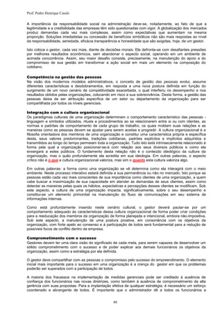 Prof. Pedro Henrique Casals

A importância da responsabilidade social na administração deve-se, notadamente, ao fato de que a
legitimidade e a credibilidade das empresas têm sido questionadas com vigor. A globalização dos mercados
produz demandas cada vez mais complexas, assim como expectativas que aumentam na mesma
proporção. Soluções imediatistas ou concessão de benefícios simbólicos não são mais respostas ao nível
da responsabilidade, seriedade, eficácia transparência e honestidade que são exigidas, hoje, de um gestor.

Isto coloca o gestor, cada vez mais, diante de decisões morais. Ele defronta-se com desafiantes pressões
por melhores resultados econômicos, sem abandonar o aspecto social, operando em um ambiente de
acirrada concorrência. Assim, seu maior desafio consiste, precisamente, na manutenção do apoio e do
compromisso de sua gestão em transformar a ação social em mais um elemento na composição do
cotidiano.

Competência na gestão das pessoas
Na visão dos modernos modelos administrativos, o conceito de gestão das pessoas evolui, assume
diferentes características e desdobramentos, em resposta a uma nova postura definida em função do
surgimento de um novo cenário de competitividade exacerbada, o qual interferiu no desempenho e nos
resultados obtidos pelas organizações, colocando em risco a sua sobrevivência. Desta forma, a gestão das
pessoas deixa de ser atribuição específica de um setor ou departamento da organização para ser
compartilhada por todos os níveis gerenciais.

Integração com a cultura organizacional
Os paradigmas culturais de uma organização determinam o comportamento característico das pessoas -
linguagem e símbolos utilizados, rituais e procedimentos ao se relacionarem entre si ou com clientes, as
normas e padrões de comportamento de cada grupo de trabalho, os quais moldam suas relações e as
maneiras como as pessoas devem se ajustar para serem aceitas e progredir. A cultura organizacional é a
filosofia orientadora dos membros de uma organização e constitui uma característica própria e específica
desta, seus valores predominantes, tradições cotidianas, padrões explícitos e implícitos adquiridos e
transmitidos ao longo do tempo permeiam toda a organização. Tudo isto está intrinsecamente relacionado à
forma pela qual a organização posicionar-se-á com relação aos seus diversos públicos e como ela
enxergará a estes públicos. O fundamento desta relação não é o conteúdo ideológico da cultura da
organização, mas o quão profundamente ela acredita em sua ideologia. Em outras palavras, o aspecto
crítico não é o que a cultura organizacional valoriza, mas sim o quanto esta cultura valoriza algo.

Em outras palavras: a forma como uma organização se vê determina como ela interagirá com o meio
ambiente. Neste processo interativo estará definida a sua permanência ou não no mercado. Isto porque as
pessoas estão cada vez mais conscientes de sua importância como clientes de uma organização, a quem
cabe buscar a maximização de sua capacidade em atender às demandas de seus clientes, assim como
detectar as maneiras pelas quais os hábitos, expectativas e percepções desses clientes se modificam. Sob
este aspecto, a cultura de uma organização impacta, significativamente, sobre o seu desempenho e
constitui-se um elemento primordial na manutenção do fluxo de comunicações em seu sistema de
informações internas.

Como está profundamente inserido neste cenário cultural, o gestor deverá pautar-se por um
comportamento adequado às características dessa cultura organizacional de forma poder criar condições
para a reeducação dos membros da organização de forma planejada e intencional, embora não-impositiva.
Sob este aspecto, a manutenção de uma postura proativa, em consonância com os objetivos da
organização, com forte apelo ao consenso e à participação de todos será fundamental para a redução de
possíveis focos de conflito dentro da empresa.

Comprometimento com o sucesso
Gestores devem ter uma clara visão do significado de cada meta, para serem capazes de desenvolver um
sólido comprometimento com o sucesso e de poder explicar aos demais funcionários os objetivos da
organização, assim como a estratégia por ela definida.

O gestor deve compartilhar com as pessoas o compromisso pelo sucesso do empreendimento. O elemento
inicial mais importante para o sucesso em uma organização é a crença do gestor em que os problemas
poderão ser superados com a participação de todos.

A maioria dos fracassos na implementação de medidas gerenciais pode ser creditado à ausência de
confiança dos funcionários nas novas diretrizes, como também à ausência de comprometimento da alta
gerência com suas propostas. Para a implantação efetiva de qualquer estratégia, é necessário um esforço
coordenado e abrangente de todos. É importante que o administrador dê a todos os funcionários a


                                                   48
 