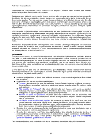 Prof. Pedro Henrique Casals

oportunidade de compreender a visão orientadora da empresa. Somente desta maneira eles poderão
assumir sua parte no compromisso pelo sucesso.

As pessoas sem poder de mando dentro de uma empresa são, em geral, as mais perceptivas em relação
às atitudes da alta administração e devem sempre ser consideradas como parte fundamental de um
desempenho positivo. Para os gerentes e supervisores controlarem a tendência à inércia, eles deverão
conhecer a estratégia da organização e, além disto, possuir autonomia para assumir riscos e tentar novos
métodos. Eles devem tornar-se um exemplo para seus funcionários e, para isto, acreditar que o sucesso da
organização começa pela mudança nos conceitos e nas ações, acreditar que o sucesso começará a partir
deles mesmos.

Principalmente, os gerentes devem buscar desenvolver em seus funcionários o orgulho pelos produtos e
serviços que eles produzem e pela empresa, porque eles são os elementos com maior influência sobre os
resultados do cotidiano (resultados de curto prazo) pois estão muito mais perto dos problemas e de suas
soluções. Se a gerência não for capaz de transmitir os objetivos estratégicos e as expectativas específicas,
os funcionários não serão capazes de desenvolver todo o seu potencial produtivo para a realização das
metas.

A constância de propósitos é outro fator importante para o sucesso. Os esforços não podem ser cancelados
apenas porque as mudanças não se processaram de imediato e, mesmo quando a solução adotada
apresente resultados em curto prazo, a busca de soluções efetivas para os problemas empresariais deve
ser feita segundo um projeto de longo prazo.

Finalmente…
É muito comum, quando as organizações deparam-se com um mercado globalizado e complexo, a busca
pelo guru - o ente milagroso - ou pela técnica administrativa revolucionária, capaz de resolver todos os
problemas da organização em um passe de mágica. Contudo, o sucesso e a superação de problemas em
uma empresa não constituem uma questão de genialidade, mas sim de trabalho árduo, iniciado pelo
diagnóstico, análise e pela aceitação de que a realização de objetivos e o crescimento exigem seriedade de
pensamentos e ações.

É difícil definir o perfil ideal para um administrador ou quais habilidades, valores e estilos seriam as mais
indicados para conduzir uma organização ao sucesso. Entretanto, alguns pontos devem ser considerados
na formação de um gestor bem-sucedido :

    Antes de qualquer coisa, o gestor deve aprender a analisar a conjuntura da organização e as causas
     dos problemas.
    O gestor também precisa adquirir competência em:
      Focalizar. Normalmente, há uma boa variedade de soluções para qualquer problema; entretanto,
        é preciso fazer a arriscada e controversa escolha de apenas uma alternativa. Do contrário, nada
        será realizado.
      Não acreditar em “milagres”. Não existe administração sem riscos, assim como não existem
        “soluções milagrosas” para situações problemáticas. Somente o esforço coordenado de todos os
        participantes da organização será capaz de solucionar problemas.
      Assumir sua parte nos problemas. O gestor deve ser o verdadeiro líder do movimento pela
        superação das crises. Seu compromisso sincero e integral com a empresa deverá transparecer
        para os funcionários.
      Não perder tempo administrando detalhes. As tarefas de um gestor já são o suficiente para uma
        pessoa enérgica e organizada. Não há tempo para ser perdido com “micro-gerenciamento”, assim,
        deve-se aprender a delegar os detalhes a quem melhor possa cuidar deles. Compete ao gestor
        definir claramente as atribuições e responsabilidades de cada pessoa.
    O gestor deve estar pronto para enfrentar desafios profissionais e nunca levar as situações para o
     campo pessoal, do contrário, estará exaurido rapidamente.
    O gestor deve aprender a reconhecer boas oportunidades. Uma situação de crise não obedece a
     uma seqüência previsível de acontecimentos. A cada instante surgem obstáculos e oportunidades,
     portanto, o gestor deve estar sempre pronto a responder à pergunta: O que está acontecendo
     agora que pode nos ajudar a criar o futuro?

Gerir requer inteligência, mas, acima de tudo, requer consciência, tenacidade e equilíbrio emocional.




                                                    49
 