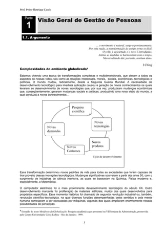 Prof. Pedro Henrique Casals



                Visão Geral de Gestão de Pessoas
     Parte

      1
    1.1. Argumento

                                                                       … o movimento é natural, surge espontaneamente.
                                                                 Por esta razão, a transformação do antigo torna-se fácil.
                                                                             O velho é descartado e o novo é introduzido.
                                                                          Ambas as medidas se harmonizam com o tempo,
                                                                             Não resultando daí, portanto, nenhum dano.

                                                                                                                    I Ching
Complexidades do ambiente                    globalizado1

Estamos vivendo uma época de transformações complexas e multidimensionais, que afetam a todos os
aspectos de nossas vidas, tais como as relações intelectuais, morais, sociais, econômicas, tecnológicas e
políticas. O mundo mudou, radicalmente, desde a Segunda Guerra Mundial. A necessidade de
desenvolvimento tecnológico para imediata aplicação causou a geração de novos conhecimentos os quais
levaram ao desenvolvimento de novas tecnologias que, por sua vez, produziram mudanças econômicas
que, conseqüentemente, geraram mudanças sociais e políticas, produzindo uma nova visão do mundo, a
qual conduziu a novos conhecimentos…



                                                 Pesquisa
                                                 científica


                                                                      Novas
                         Novas                                        tecnologias
                         demandas


                                                                   Novos
                                            Novos                  produtos
                                            Costumes
                                                                    Ciclo de desenvolvimento




Essa transformação determinou novos padrões de vida para todas as sociedades que foram capazes de
tirar proveito dessas inovações tecnológicas. Mudanças significativas ocorreram a partir dos anos 50, com o
surgimento de indústrias de ciência intensiva, as quais se baseavam na Química, Física moderna e,
especialmente, a Matemática.

O computador eletrônico foi o mais proeminente desenvolvimento tecnológico do século XX. Outro
desenvolvimento marcante foi proliferação de materiais artificiais, muitos dos quais desenvolvidos para
propósitos específicos. Esse momento histórico foi chamado de segunda revolução industrial ou, também,
revolução científico-tecnológica, na qual diversas funções desempenhadas pelos sentidos e pela mente
humana começaram a ser executadas por máquinas, algumas das quais ampliaram enormemente nossas
possibilidades de percepção.

1
 Extraído do texto Metáforas da Globalização. Pesquisa acadêmica que apresentei na VII Semana de Administração, promovida
pelo Centro Universitário Celso Lisboa – Rio de Janeiro : 1999.


                                                            5
 