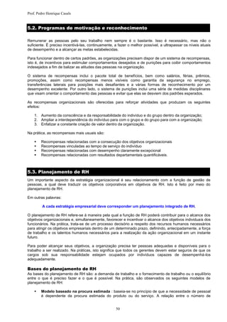 Prof. Pedro Henrique Casals


5.2. Programas de motivação e reconhecimento

Remunerar as pessoas pelo seu trabalho nem sempre é o bastante. Isso é necessário, mas não o
suficiente. É preciso incentivá-las, continuamente, a fazer o melhor possível, a ultrapassar os níveis atuais
de desempenho e a alcançar as metas estabelecidas.

Para funcionar dentro de certos padrões, as organizações precisam dispor de um sistema de recompensas,
isto é, de incentivos para estimular comportamentos desejados e de punições para coibir comportamentos
indesejados a fim de balizar as atitudes das pessoas na organização.

O sistema de recompensas inclui o pacote total de benefícios, bem como salários, férias, prêmios,
promoções, assim como recompensas menos visíveis como garantia da segurança no emprego,
transferências laterais para posições mais desafiantes e a várias formas de reconhecimento por um
desempenho excelente. Por outro lado, o sistema de punições inclui uma série de medidas disciplinares
que visam orientar o comportamento das pessoas e evitar que elas se desviem dos padrões esperados.

As recompensas organizacionais são oferecidas para reforçar atividades que produzam os seguintes
efeitos:

    1. Aumento da consciência e da responsabilidade do indivíduo e do grupo dentro da organização;
    2. Ampliar a interdependência do indivíduo para com o grupo e do grupo para com a organização;
    3. Enfatizar a constante criação de valor dentro da organização.

Na prática, as recompensas mais usuais são:

       Recompensas relacionadas com a consecução dos objetivos organizacionais
       Recompensas vinculadas ao tempo de serviço do indivíduo
       Recompensas relacionadas com desempenho claramente excepcional
       Recompensas relacionadas com resultados departamentais quantificáveis.



5.3. Planejamento de RH
Um importante aspecto da estratégia organizacional é seu relacionamento com a função de gestão de
pessoas, a qual deve traduzir os objetivos corporativos em objetivos de RH. Isto é feito por meio do
planejamento de RH.

Em outras palavras:

         A cada estratégia empresarial deve corresponder um planejamento integrado de RH.

O planejamento de RH refere-se à maneira pela qual a função de RH poderá contribuir para o alcance dos
objetivos organizacionais e, simultaneamente, favorecer e incentivar o alcance dos objetivos individuais dos
funcionários. Na prática, trata-se de um processo decisório a respeito dos recursos humanos necessários
para atingir os objetivos empresariais dentro de um determinado prazo, definindo, antecipadamente, a força
de trabalho e os talentos humanos necessários para a realização da ação organizacional em um instante
futuro.

Para poder alcançar seus objetivos, a organização precisa ter pessoas adequadas e disponíveis para o
trabalho a ser realizado. Na práticas, isto significa que todos os gerentes devem estar seguros de que os
cargos sob sua responsabilidade estejam ocupados por indivíduos capazes de desempenhá-los
adequadamente.

Bases do planejamento de RH
As bases do planejamento de RH são: a demanda de trabalho e o fornecimento de trabalho ou o equilíbrio
entre o que é preciso fazer e o que é possível. Na prática, são observados os seguintes modelos de
planejamento de RH:

       Modelo baseado na procura estimada : baseia-se no princípio de que a necessidade de pessoal
        é dependente da procura estimada do produto ou do serviço. A relação entre o número de


                                                    50
 