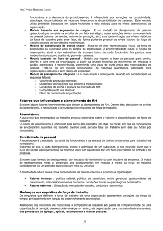 Prof. Pedro Henrique Casals

        funcionários e a demanda do produto/serviço é influenciada por variações na produtividade,
        tecnologia, disponibilidade de recursos financeiros e disponibilidade de pessoas. Este modelo
        utiliza previsões baseadas em dados históricos e está voltado para os níveis operacionais da
        organização.
       Modelo baseado em segmentos de cargos : É um modelo de planejamento de pessoal
        operacional que consiste na escolha de um fator estratégico cujas variações afetem a necessidade
        de pessoal (volume de vendas, volume de produção, etc.) e na determinação dos níveis históricos
        da força de trabalho para esse fator, de forma poder-se projetar os níveis futuros da força de
        trabalho através de correlações matemáticas.
       Modelo de substituição de postos-chave : Trata-se de uma representação visual da linha de
        substituição ou sucessão para os cargos da organização. A promovabilidade futura é função do
        desempenho atual e das estimativas de sucesso futuro de cada funcionário. Na prática, este
        modelo funciona como auxiliar do plano de carreiras.
       Modelo baseado no fluxo de pessoal : Modelo que mapeia o fluxo de pessoas para dentro,
        através e para fora da organização, a partir da análise histórica do movimento de entradas e
        saídas, promoções e transferências, permitindo uma visão de curto prazo das necessidades de
        pessoal. Trata-se de um modelo conservador, de natureza quantitativa, adequado para
        organizações estáveis e sem planos de expansão.
       Modelo de planejamento integrado : é o mais amplo e abrangente, levando em consideração os
        seguintes fatores:
              o Volume de produção estimado;
              o Mudanças tecnológicas que afetem a produtividade;
              o Condições de oferta e procura do mercado de RH;
              o Comportamento dos clientes;
              o Plano de carreiras da organização.

Fatores que influenciam o planejamento de RH
Existem alguns fatores intervenientes que afetam o planejamento de RH. Dentre eles, destacam-se o nível
de absenteísmo, a rotatividade e a mudança nos requisitos da força de trabalho.

Absenteísmo
A ausência dos empregados ao trabalho provoca distorções sobre o volume e disponibilidade da força de
trabalho.
O índice de absenteísmo é composto pela soma dos períodos (em dias ou horas) em que os funcionários
se encontraram ausentes do trabalho dividido pelo período total de trabalho (em dias ou horas por
funcionário)

Rotatividade de pessoal
A rotatividade é o resultado da saída de funcionários e da entrada de outros funcionários para substituí-los
no trabalho.
Supondo-se que, a cada desligamento, ocorra a admissão de um substituto, o que equivale dizer que o
fluxo de saídas (desligamentos) da empresa deve ser equilibrado por um fluxo equivalente de entrada ( de
pessoas.

Existem duas formas de desligamento: por iniciativa do funcionário ou por iniciativa da empresa. O índice
de desligamentos mede a proporção dos desligamentos em relação à média da força de trabalho
considerando-se um período específico (um mês ou um ano).

A rotatividade não é causa, mas conseqüência de fatores internos e externos à organização:

       Fatores internos : política salarial, política de benefícios, estilo gerencial, oportunidades de
        crescimento, inter-relacionamentos humanos, condições físicas ou psicológicas de trabalho.
       Fatores externos : Situação do mercado de trabalho, conjuntura econômica.

Mudanças nos requisitos da força de trabalho
Os requisitos que definem a força de trabalho de uma organização apresentam variações ao longo do
tempo, principalmente em função do desenvolvimento tecnológico.

Alterações dos requisitos de habilidades e competências resultam em perda da competitividade de uma
organização. A correção desse problema exige um esforço da organização para o correto dimensionamento
dos processos de agregar, aplicar, recompensar e manter pessoas.


                                                    51
 