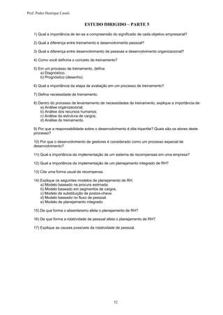 Prof. Pedro Henrique Casals


                                  ESTUDO DIRIGIDO – PARTE 5

    1) Qual a importância de ter-se a compreensão do significado de cada objetivo empresarial?

    2) Qual a diferença entre treinamento e desenvolvimento pessoal?

    3) Qual a diferença entre desenvolvimento de pessoas e desenvolvimento organizacional?

    4) Como você definiria o conceito de treinamento?

    5) Em um processo de treinamento, defina:
        a) Diagnóstico.
        b) Prognóstico (desenho).

    6) Qual a importância da etapa de avaliação em um processo de treinamento?

    7) Defina necessidade de treinamento.

    8) Dentro do processo de levantamento de necessidades de treinamento, explique a importância de:
        a) Análise organizacional;
        b) Análise dos recursos humanos;
        c) Análise da estrutura de cargos;
        d) Análise do treinamento.

    9) Por que a responsabilidade sobre o desenvolvimento é dita tripartite? Quais são os atores deste
    processo?

    10) Por que o desenvolvimento de gestores é considerado como um processo especial de
    desenvolvimento?

    11) Qual a importância da implementação de um sistema de recompensas em uma empresa?

    12) Qual a importância da implementação de um planejamento integrado de RH?

    13) Cite uma forma usual de recompensa.

    14) Explique os seguintes modelos de planejamento de RH:
        a) Modelo baseado na procura estimada.
        b) Modelo baseado em segmentos de cargos.
        c) Modelo de substituição de postos-chave.
        d) Modelo baseado no fluxo de pessoal.
        e) Modelo de planejamento integrado.

    15) De que forma o absenteísmo afeta o planejamento de RH?

    16) De que forma a rotatividade de pessoal afeta o planejamento de RH?

    17) Explique as causas possíveis da rotatividade de pessoal.




                                                   52
 