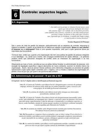Prof. Pedro Henrique Casals



              Controle: aspectos legais.
  Parte


   6
6.1. Argumento

                                                       “...Isso tudo ocorreu porque os romanos fizeram nesses casos
                                                                       aquilo que todo príncipe inteligente deve fazer:
                                                       não somente vigiar e ter cuidado com as desordens presentes,
                                                  como também com as futuras, evitando-as com toda cautela porque,
                                                            previstas a tempo, facilmente se lhes pode opor corretivo;
                                                     mas, esperando que se avizinhem, o remédio não chega a tempo
                                                                                e o mal já então se tornou incurável.”

                                                                                      Nicolau Maquiavel (O Príncipe)

Sob o ponto de vista da gestão de pessoas, particularmente sob os aspectos de controle, segurança e
higiene no trabalho, o gestor vê-se diante de um dilema em relação à organização: Quem é o seu cliente?
A empresa ou o empregado? Esta é uma questão importante, visto que a ação gerencial dá-se por
intermédio dos funcionários.

Torna-se claro, então que, quando uma organização não tem uma política de gestão de pessoas integrada
à sua estratégia - ou, ainda que a tenha, não consegue transformá-la em ações efetivas – os gestores
acabam tendo que solucionar situações de conflito entre os interesses da organização e os dos
funcionários.

Observando-se mais a fundo, percebe-se que as ações diárias focadas na administração de pessoas, com
exceção da legislação específica e alguns elementos do macro ambiente, ocorrem no âmbito interno da
organização. Assim, deve-se pensar nessas políticas como elementos integrados ao processo de gestão
operacional e cujas ações sejam coerentes com o negócio, com a missão e objetivos da organização em
perder o foco do por que, por quem e de que forma elas existem.

6.2. Administração de pessoal : O que diz a CLT

O Capítulo I da CLT dispõe sobre a identificação profissional segundo:

           “Art. 13. A Carteira de Trabalho e previdência Social é obrigatória para o exercício de qualquer
            emprego, inclusive de natureza rural, ainda que em caráter temporário, e para o exercício, por
                                conta própria, de atividade profissional remunerada.”

               “Art. 25. As carteiras de trabalho e previdência social serão entregues aos interessados
                                           pessoalmente, mediante recibo.”

           “Art. 29. A Carteira de Trabalho e Previdência Social será obrigatoriamente apresentada, contra
          recibo, pelo trabalhador ao empregador que o admitir, o qual terá o prazo de quarenta e oito horas
          para nela anotar, especificamente, a data de admissão, a remuneração e as condições especiais, se
          houver, sendo facultada a adoção de sistema manual, mecânico ou eletrônico, conforme instruções
                                   a serem expedidas pelo Ministério do Trabalho .”

            “Art. 30. Os acidentes do trabalho serão obrigatoriamente anotados pelo Instituto Nacional de
                                    Previdência Social na carteira do acidentado.”

          “Art. 36. Recusando-se a empresa a fazer as anotações a que se refere o artigo 29 ou a devolver a
          carteira de trabalho e previdência social recebida, poderá o empregado comparecer, pessoalmente
              ou por intermédio de seu sindicato, perante a delegacia regional ou órgão autorizado para
                                                apresentar reclamação.”

          “Art. 40. As carteira de trabalho e previdência social regularmente emitidas e anotadas servirão de
                    prova nos atos em que sejam exigidas carteiras de identidade e especialmente:


                                                         53
 