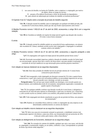 Prof. Pedro Henrique Casals

               I.   nos casos de dissídio, na Justiça do Trabalho, entre a empresa e o empregado, por motivo
                                               de salário, férias ou tempo de serviço;
                         II. perante a Previdência Social para o efeito de declaração de dependentes;
                     III. para cálculo de indenização por acidente do trabalho ou moléstia profissional.”

O Capítulo II da CLT dispõe sobre a duração da jornada de trabalho segundo:

           “Art. 58. A duração normal do trabalho, para os empregados em qualquer atividade privada, não
              excederá de 8 (oito) horas diárias, desde que não seja fixado expressamente outro limite.”

A Medida Provisória número 1.952-23 de 27 de abril de 2000, acrescentou o artigo 58-A com a seguinte
redação:

           “Art. 58-A. Considera-se trabalho em regime de tempo parcial aquele cuja duração não exceda a
                                         25 (vinte e cinco) horas semanais.”

E ainda:

           “Art. 59. A duração normal do trabalho poderá ser acrescida de horas suplementares, em número
            não excedente de 2 (duas), mediante acordo escrito entre empregador e empregado ou mediante
                                           contrato coletivo de trabalho.”

A Medida Provisória número 1.952-23 de 27 de abril de 2000, acrescentou o seguinte parágrafo a este
artigo:
              “§ 4º. Os empregados sob regime de tempo parcial não poderão prestar horas extras.”

           “Art. 61. Ocorrendo necessidade imperiosa, poderá a duração do trabalho exceder do limite legal
           ou convencionado, seja por fazer face a motivo de força-maior, seja para atender à realização ou
              conclusão de serviços inadiáveis ou cuja inexecução possa acarretar prejuízo manifesto .”

Com relação ao repouso destacam-se as seguintes disposições:

               “Art. 66. Entre duas jornadas de trabalho haverá um período mínimo de 11 (onze) horas
                                            consecutivas para descanso.”

             “Art. 67. Será assegurado a todo empregado um descanso semanal de 24 (vinte e quatro) horas
            consecutivas, o qual, salvo motivo de conveniência pública ou necessidade imperiosa do serviço,
                                   deverá coincidir com o domingo, no todo ou em parte.
              Parágrafo único: Nos serviços que exijam trabalho aos domingos, com exceção quanto aos
           elencos teatrais, será estabelecida escala de revezamento, mensalmente organizada e constando de
                                               quadro sujeito à fiscalização.”

            “Art. 71. Em qualquer trabalho contínuo cuja duração exceda de 6 (seis) horas, é obrigatória a
           concessão de um intervalo para repouso ou alimentação, o qual será, no mínimo, de 1 (uma) hora
           e, salvo acordo escrito ou contrato coletivo em contrário, não poderá exceder de 2 (duas) horas.”

           “Art. 129. Todo empregado terá direito anualmente ao gozo de um período de férias, sem prejuízo
                                                  da remuneração.”

           “Art. 139. Poderão ser concedidas férias coletivas a todos os empregados de uma empresa ou de
                               determinados estabelecimentos ou setores da empresa.”

Com relação ao trabalho noturno destacam-se as seguintes disposições:

             “Art. 73. Salvo nos casos de revezamento semanal ou quinzenal, o trabalhador noturno terá
           remuneração superior à do diurno e, para esse efeito, sua remuneração terá um acréscimo de 20%
                                 (vinte por cento), pelo menos, sobre a hora diurna.”

Com relação ao desligamento do funcionário, destacam-se os seguintes artigos:

                  “Art. 146. Na cessação do contrato de trabalho, qualquer que seja a sua causa, será devida
           ao empregado a remuneração simples ou em dobro, conforme o caso, correspondente ao período
           de férias cujo direito tenha adquirido.”


                                                         54
 