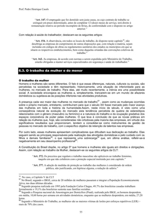 Prof. Pedro Henrique Casals



               “Art. 147. O empregado que for demitido sem justa causa, ou cujo contrato de trabalho se
             extinguir em prazo determinado, antes de completar 12 (doze) meses de serviço, terá direito à
           remuneração relativa ao período incompleto de férias, de conformidade com o disposto no artigo
                                                      anterior.”

Com relação à saúde do trabalhador, destacam-se os seguintes artigos:

              “Art. 154. A observância, em todos os locais de trabalho, do disposto neste capítulo 56, não
           desobriga as empresas do cumprimento de outras disposições que, com relação à matéria, sejam
            incluídas em códigos de obras ou regulamentos sanitários dos estados ou municípios em que se
          situem os respectivos estabelecimentos, bem como daquelas oriundas das convenções coletivas de
                                                     trabalho.”

           “Art. 162. As empresas, de acordo com normas a serem expedidas pelo Ministério do Trabalho,
             estarão obrigadas a manter serviços especializados em segurança e saúde do trabalhador.”


6.3. O trabalho da mulher e do menor


O trabalho da mulher
Homens e mulheres são seres diferentes. O fato é que essas diferenças, naturais, culturais ou sociais, são
percebidas na sociedade e têm representado, historicamente, uma situação de inferioridade para as
mulheres, no mercado de trabalho. Para elas, até muito recentemente, a inércia era uma possibilidade
social. A sociedade encorajava as mulheres a, simplesmente, trancarem-se em um mundo de afazeres
domésticos ou sujeitava-as às posições inferiores nas atividades produtivas.
                                                                         57
A presença cada vez maior das mulheres no mercado de trabalho , assim como as mudanças ocorridas
sobre o próprio mercado, entretanto, contribuíram para que o século XX fosse marcado pelo maior avanço
das mulheres em toda a história da humanidade.Assim, neste início de século, é visto como uma
conseqüência natural da evolução do mercado esta tendência percebida de quebra de estereótipos
relacionados com o gênero (masculino ou feminino) e a natureza do trabalho e da ocupação gradativa dos
espaços corporativos de poder pelas mulheres. O que leva à conclusão de que as novas práticas em
relação às mulheres que, hoje, são consideradas não ortodoxas pela maioria das empresas, em virtude dos
significativos resultados que proporcionam, tendem a consolidar-se como instrumentos de gestão de
pessoas no mercado de trabalho, com o específico objetivo de retenção de talentos nas empresas.

Por outro lado, essas mulheres apresentam complicadores que dificultam sua dedicação ao trabalho. Elas
seguem sendo as principais responsáveis pela realização das atividades domésticas e pelo cuidado com os
                          58                                      59
filhos e demais familiares , o que representa uma sobrecarga que, em última análise, refletir-se-á
                                              60
negativamente em seu desempenho profissional .

A Constituição do Brasil dispõe, no artigo 5º que homens e mulheres são iguais em direitos e obrigações.
Assim, com relação ao trabalho da Mulher, destacam-se os seguintes artigos da CLT:

            “Art. 372. Os preceitos que regulam o trabalho masculino são aplicáveis ao trabalho feminino,
                 naquilo em que não colidirem com a proteção especial instituída por este capítulo.”

            “Art. 377. A adoção de medidas de proteção ao trabalho das mulheres é considerado de ordem
                        pública, não justificando, em hipótese alguma, a redução de salário.”

56
   No caso, o Capítulo V da CLT
57
   No Brasil, segundo o IBGE, cerca de 20 milhões de mulheres passaram a integrar a População Economicamente
Ativa, nas duas últimas décadas.
58
   Segundo pesquisa realizada em 1995 pela Fundação Carlos Chagas, 49,7% das brasileiras casadas trabalham
formalmente e 19,1% das brasileiras sustenta suas famílias sozinhas.
59
   Segundo a Pesquisa nacional de Amostragem por Domicílios (Pnad), realizada pelo IBGE, os homens despendem,
em média, 10,60 horas por semana em atividades domésticas, enquanto que as mulheres despendem, em média, 27,20
horas.
60
   Segundo o Ministério do Trabalho, as mulheres são as maiores vítimas de lesões por esforços repetitivos (LER) –
mais de 70% dos casos.

                                                        55
 
