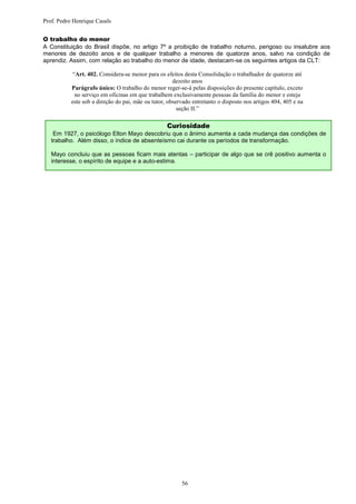 Prof. Pedro Henrique Casals


O trabalho do menor
A Constituição do Brasil dispõe, no artigo 7º a proibição de trabalho noturno, perigoso ou insalubre aos
menores de dezoito anos e de qualquer trabalho a menores de quatorze anos, salvo na condição de
aprendiz. Assim, com relação ao trabalho do menor de idade, destacam-se os seguintes artigos da CLT:

            “Art. 402. Considera-se menor para os efeitos desta Consolidação o trabalhador de quatorze até
                                                      dezoito anos
           Parágrafo único: O trabalho do menor reger-se-á pelas disposições do presente capítulo, exceto
             no serviço em oficinas em que trabalhem exclusivamente pessoas da família do menor e esteja
           este sob a direção do pai, mãe ou tutor, observado entretanto o disposto nos artigos 404, 405 e na
                                                        seção II.”

                                                   Curiosidade
    Em 1927, o psicólogo Elton Mayo descobriu que o ânimo aumenta a cada mudança das condições de
   trabalho. Além disso, o índice de absenteísmo cai durante os períodos de transformação.

   Mayo concluiu que as pessoas ficam mais atentas – participar de algo que se crê positivo aumenta o
   interesse, o espírito de equipe e a auto-estima.




                                                         56
 