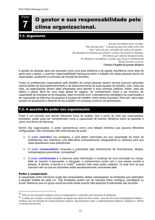 Prof. Pedro Henrique Casals



                 O gestor e sua responsabilidade pelo
     Parte


     7           clima organizacional.
7.1. Argumento

                                                                                        Aos que me podem ouvir, eu digo:
                                                                  “Não desespereis!” A desgraça que tem caído sobre nós
                                                                       não é mais do que o produto da cobiça em agonia...
                                                        da amargura de homens que temem o avanço do progresso humano.
                                                                                   Os homens que odeiam desaparecerão,
                                                               Os ditadores sucumbem e o poder que do povo arrebataram
                                                                                                 Há de retornar ao povo.
                                                                                    Charles Chaplin (O grande ditador)

A gestão de pessoas deve ser encarada como uma área dinâmica e de capital importância como área de
apoio para o gestor, o qual tem responsabilidade hierárquica sobre o trabalho de outras pessoas dentro da
organização, auxiliando no processo de tomada de decisões.

Todos os profissionais responsáveis pelo trabalho de outras pessoas devem sempre procurar aproveitar
oportunidades de auto-desenvolvimento e de desenvolvimento de suas equipes de trabalho, pois, cada vez
mais, as organizações devem estar preparadas para atender a seus diversos públicos. Assim, para ser
efetivo o gestor deve ter uma visão global do negócio, ter conhecimento sobre o ser humano, ter
capacidade de antecipar-se às situações, estar envolvido com o planejamento estratégico da organização e
ter capacidade de liderança de pessoas e equipes de trabalho, entre outros requisitos. Para isto, deve estar
sempre se atualizando e fazendo de seu trabalho um processo contínuo de aprendizado.


7.2. A questão do poder nas organizações

Poder é um conceito que admite diferentes focos de análise. Sob o ponto de vista das organizações,
entretanto, poder pode ser compreendido como a capacidade de exercer influência sobre as pessoas e
como uma forma de liderança.

Dentro das organizações, o poder apresenta-se como uma relação dinâmica que assume diferentes
configurações. São conhecidos três instrumentos de poder:

         O poder coercitivo (ou condigno), o qual obtém submissão por sua capacidade de impor às
          preferências dos indivíduos uma alternativa suficientemente desagradável ou dolorosa para que
          estes abandonem suas preferências.

         O poder compensatório conquista a submissão pelo oferecimento de recompensas, elogios,
                                              61
          compensações pecuniárias, concessões .

         O poder condicionado é o exercício pela intervenção e mudança de uma convicção ou crença.
          Nele se inserem a persuasão, a educação, o compromisso social com o que parece correto à
                                               62
          pessoa. A família, a escola e a mídia exercem bem esse poder subjetivo, no qual nem os que
          exercem nem os que se submetem estão necessariamente conscientes dele.

Poder e cooperação
A cooperação entre indivíduos surge das necessidades destes sobrepujarem as limitações que restringem
a atuação isolada de cada um. Tais limitações podem ser de natureza física, biológica, psicológica ou
social. Sabemos que um grupo social somente existe quando três aspectos fundamentais são reunidos:


61
   Tanto no caso do poder condigno como no compensatório, o indivíduo está consciente da submissão.
62
   A mídia, por exemplo, é a maior formadora de opinião das classes de baixa renda – cerca de dois terços da população brasileira –
e,embora seja um elemento de condicionamento explícito, atua fortemente sobre o condicionamento implícito, mudando os hábitos
e costumes das pessoas.


                                                               57
 
