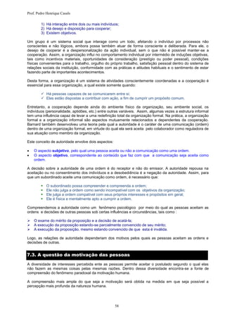 Prof. Pedro Henrique Casals

        1) Há interação entre dois ou mais indivíduos;
        2) Há desejo e disposição para cooperar;
        3) Existem objetivos.

Um grupo é um sistema social que interage como um todo, afetando o indivíduo por processos não
conscientes e não lógicos, embora possa também atuar de forma consciente e deliberada. Para ele, o
desejo de cooperar é a despersonalização da ação individual, sem o que não é possível manter-se a
cooperação. Assim, a organização influi no comportamento individual por intermédio de induções objetivas,
tais como incentivos materiais, oportunidades de consideração (prestígio ou poder pessoal), condições
físicas convenientes para o trabalho, orgulho do próprio trabalho, satisfação pessoal dentro do sistema de
relações sociais da instituição, conformidade com as práticas e atitudes habituais e o sentimento de estar
fazendo parte de importantes acontecimentos.

Desta forma, a organização é um sistema de atividades conscientemente coordenadas e a cooperação é
essencial para essa organização, a qual existe somente quando:

         Há pessoas capazes de se comunicarem entre si;
         Elas estão dispostas a contribuir com ação, a fim de cumprir um propósito comum.

Entretanto, a cooperação depende ainda do ambiente físico da organização, seu ambiente social, os
indivíduos (personalidade, aptidões, etc.) entre outras variáveis. Assim, algumas vezes a estrutura informal
tem uma influência capaz de levar a uma redefinição total da organização formal. Na prática, a organização
formal e a organização informal são aspectos mutuamente relacionados e dependentes da cooperação.
Barnard também desenvolveu uma teoria pela qual a autoridade é o caráter de uma comunicação (ordem)
dentro de uma organização formal, em virtude do qual ela será aceita pelo colaborador como reguladora de
sua atuação como membro da organização.

Este conceito de autoridade envolve dois aspectos:

   O aspecto subjetivo, pelo qual uma pessoa aceita ou não a comunicação como uma ordem.
   O aspecto objetivo, correspondente ao conteúdo que faz com que a comunicação seja aceita como
    ordem.

A decisão sobre a autoridade de uma ordem é do receptor e não do emissor. A autoridade repousa na
aceitação ou no consentimento dos indivíduos e a desobediência é a negação da autoridade. Assim, para
que um subordinado aceite uma comunicação como ordem, é necessário que:

           O subordinado possa compreender e compreenda a ordem;
           Ele não julga a ordem como sendo incompatível com os objetivos da organização;
           Ele julga a ordem compatível com seus próprios interesses e propósitos em geral;
           Ele é física e mentalmente apto a cumprir a ordem.

Compreendemos a autoridade como um fenômeno psicológico por meio do qual as pessoas aceitam as
ordens e decisões de outras pessoas sob certas influências e circunstâncias, tais como :

   O exame do mérito da proposição e a decisão de acatá-la;
   A execução da proposição estando-se parcialmente convencido de seu mérito;
   A execução da proposição, mesmo estando convencido de que esta é inválida.

Logo, as relações de autoridade dependeriam dos motivos pelos quais as pessoas aceitam as ordens e
decisões de outras.


7.3. A questão da motivação das pessoas

A diversidade de interesses percebida ente as pessoas permite aceitar o postulado segundo o qual elas
não fazem as mesmas coisas pelas mesmas razões. Dentro dessa diversidade encontra-se a fonte de
compreensão do fenômeno paradoxal da motivação humana.

A compreensão mais ampla do que seja a motivação será obtida na medida em que seja possível a
percepção mais profunda da natureza humana.




                                                     58
 