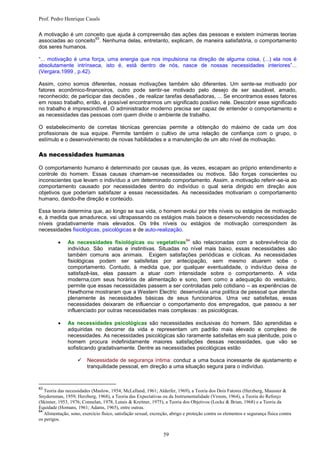 Prof. Pedro Henrique Casals

A motivação é um conceito que ajuda à compreensão das ações das pessoas e existem inúmeras teorias
                      63
associadas ao conceito . Nenhuma delas, entretanto, explicam, de maneira satisfatória, o comportamento
dos seres humanos.

“... motivação é uma força, uma energia que nos impulsiona na direção de alguma coisa, (...) ela nos é
absolutamente intrínseca, isto é, está dentro de nós, nasce de nossas necessidades interiores”...
(Vergara,1999 , p.42).

Assim, como somos diferentes, nossas motivações também são diferentes. Um sente-se motivado por
fatores econômico-financeiros, outro pode sentir-se motivado pelo desejo de ser saudável, amado,
reconhecido; de participar das decisões , de realizar tarefas desafiadoras, ... Se encontramos esses fatores
em nosso trabalho, então, é possível encontrarmos um significado positivo nele. Descobrir esse significado
no trabalho é imprescindível. O administrador moderno precisa ser capaz de entender o comportamento e
as necessidades das pessoas com quem divide o ambiente de trabalho.

O estabelecimento de corretas técnicas gerencias permite a obtenção do máximo de cada um dos
profissionais de sua equipe. Permite também o cultivo de uma relação de confiança com o grupo, o
estímulo e o desenvolvimento de novas habilidades e a manutenção de um alto nível de motivação.

As necessidades humanas

O comportamento humano é determinado por causas que, às vezes, escapam ao próprio entendimento e
controle do homem. Essas causas chamam-se necessidades ou motivos. São forças conscientes ou
inconscientes que levam o indivíduo a um determinado comportamento. Assim, a motivação referir-se-ia ao
comportamento causado por necessidades dentro do indivíduo o qual seria dirigido em direção aos
objetivos que poderiam satisfazer a essas necessidades. As necessidades motivariam o comportamento
humano, dando-lhe direção e conteúdo.

Essa teoria determina que, ao longo se sua vida, o homem evolui por três níveis ou estágios de motivação
e, à medida que amadurece, vai ultrapassando os estágios mais baixos e desenvolvendo necessidades de
níveis gradativamente mais elevados. Os três níveis ou estágios de motivação correspondem às
necessidades fisiológicas, psicológicas e de auto-realização.

          
                                                                            64
               As necessidades fisiológicas ou vegetativas são relacionadas com a sobrevivência do
               indivíduo. São inatas e instintivas. Situadas no nível mais baixo, essas necessidades são
               também comuns aos animais. Exigem satisfações periódicas e cíclicas. As necessidades
               fisiológicas podem ser satisfeitas por antecipação, sem mesmo atuarem sobe o
               comportamento. Contudo, à medida que, por qualquer eventualidade, o indivíduo deixa de
               satisfazê-las, elas passam a atuar com intensidade sobre o comportamento. A vida
               moderna,com seus horários de alimentação e sono, bem como a adequação do vestuário,
               permite que essas necessidades passem a ser controladas pelo cotidiano – as experiências de
               Hawthorne mostraram que a Western Electric desenvolvia uma política de pessoal que atendia
               plenamente às necessidades básicas de seus funcionários. Uma vez satisfeitas, essas
               necessidades deixaram de influenciar o comportamento dos empregados, que passou a ser
               influenciado por outras necessidades mais complexas : as psicológicas.

              As necessidades psicológicas são necessidades exclusivas do homem. São aprendidas e
               adquiridas no decorrer da vida e representam um padrão mais elevado e complexo de
               necessidades. As necessidades psicológicas são raramente satisfeitas em sua plenitude, pois o
               homem procura indefinidamente maiores satisfações dessas necessidades, que vão se
               sofisticando gradativamente. Dentre as necessidades psicológicas estão

                        Necessidade de segurança íntima: conduz a uma busca incessante de ajustamento e
                         tranquilidade pessoal, em direção a uma situação segura para o indivíduo.



63
   Teoria das necessidades (Maslow, 1954; McLelland, 1961; Alderfer, 1969), a Teoria dos Dois Fatores (Herzberg, Mausner &
Snydernman, 1959; Herzberg, 1968), a Teoria das Expectativas ou da Instrumentalidade (Vroom, 1964), a Teoria do Reforço
(Skinner, 1953, 1976; Connelan, 1978, Lutais & Kreitner, 1975), a Teoria dos Objetivos (Locke & Brian, 1968) e a Teoria da
Equidade (Homans, 1961; Adams, 1965), entre outras.
64
   Alimentação, sono, exercício físico, satisfação sexual, excreção, abrigo e proteção contra os elementos e segurança física contra
os perigos.


                                                                 59
 