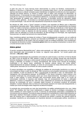 Prof. Pedro Henrique Casals

A partir dos anos 70, novas técnicas foram desenvolvidas no campo da Genética, revolucionando a
Medicina, a Química e a Agricultura. Tornaram-se corriqueiros fatos como o uso de computadores para
aterrizar aeronaves ou efetuar correções quase instantâneas na trajetória da órbita de uma nave espacial; a
utilização da energia atômica, ou mesmo a energia solar ou eólica, para produção de eletricidade; os
biocombustíveis, a manutenção da exata dimensão e qualidade de produtos metálicos em processos de
produção em massa por sensores e controladores eletrônicos; a produção de espécies mais resistentes ou
mais apropriadas de vegetais para cultivo de alimentos, a procriação animal em laboratório (bebês
humanos, vacas, galinhas,... de proveta) ou a recriação genética de novas espécies de animais destinados
à nossa alimentação. Tudo isto tem sido naturalmente incorporado às nossas vidas.

Na década de 1990, vimos o "fusca" renascer no Brasil e ser exportado do México para a Alemanha;
computadores fabricados pelos "Tigres Asiáticos" sendo vendidos em lojas de departamentos dos Estados
Unidos, do Japão e da Europa; a primeira loja do McDonald's em Moscou tornando-se a maior loja da rede
no mundo e mostrando filas quilométricas de consumidores. O então chamado fenômeno da globalização
passou a afetar a todos os aspectos da vida das pessoas. Antigas verdades, dogmas e normas já não
podiam mais ser aplicadas no mundo da informática, da alta tecnologia de informação, das organizações
transnacionais, do capital internacional e da instantaneidade.

Hoje, investidores aplicam nas bolsas de Londres e Tóquio simultaneamente, enquanto, com um cartão de
crédito e um catálogo eletrônico, compram por intermédio da INTERNET em qualquer parte do mundo. As
decisões estratégicas já não podem mais ser tomadas a partir de análises localizadas, mas considerando-
se aspectos da economia mundial. A economia global determina os padrões empresariais no século XXI e
o mundo torna-se cada vez menor.

Aldeia global
                                                2
O escritor canadense Marshall McLuhan , utilizou esta expressão, em 1964, para descrever um futuro que
seria direcionado pela comunicação de massa, ou, segundo suas palavras, “um mundo guiado pela
televisão”. ( McLuhan, 1964 )

Os exemplos de liberalização das sociedades comunistas do Leste Europeu e da China no final da década
de 1980 e início da década de 1990, atestam o poder da mídia em penetrar através das mais ferrenhas
barreiras ideológicas. Ainda que a cultura popular ocidental sempre tenha influenciado o resto do mundo, o
cinema, a televisão, as revistas e a música, principalmente, têm servido como veículos de divulgação,
                                                                                                         3
modificação e, em alguns casos, substituição de diversas culturas nativas em muitos países .
Independentemente de qualquer ideologia, os meios de comunicação de massa efetivamente criaram uma
“aldeia global” decorada com os símbolos da cultura popular ocidental.

O avanço tecnológico que possibilitou a utilização de satélites de comunicação transformou os meios de
comunicação de massa, a partir da década de 1960, tornando as comunicações internacionais instantâneas
uma realidade. A partir da década de 1990, a popularização da televisão a cabo, do videocassete, dos
videogames, dos computadores pessoais, da INTERNET e dos discos compactos a laser produziu uma
revolução ininterrupta nas comunicações, posto que novos desenvolvimentos tecnológicos continuam a
surgir a cada instante. O mundo dominado pela comunicação escrita cedeu lugar a um mundo de
comunicação multimídia. A imprensa está baseada, hoje, em processamento de textos e editoração
eletrônica; o cinema e a fotografia são, cada vez mais, substituídos por processos de computação gráfica;
técnicas de sintetização de sons e gravação digital tornaram os processos acústicos de gravação
obsoletos. A própria distinção entre os meios de comunicação pessoal e de massa está desaparecendo, à
medida que novas tecnologias estão integrando as telecomunicações.

A revolução das comunicações por meio das transmissões via satélite verdadeiramente criou uma “aldeia
global”. Os cidadãos não mais vivem isoladamente e exigem os direitos e privilégios conquistados por
outros cidadãos em outros lugares do mundo. O exercício da participação potencializa a possibilidade de
convivência entre as pessoas. Convivência exige transparência e transparência é obtida disponibilizando-se
informação. Distribuir informação é distribuir o poder, é permitir o acesso. A busca por maior participação,
além de contribuir para o desenvolvimento da consciência dos direitos e deveres das pessoas diante da
sociedade, transforma as comunicações em importante elemento na estruturação política, econômica e



2
  MCLUHAN, Marshall . Understanding Media (1964)
3
 Vejam-se os fenômenos dos Beatles, Elvis Presley, James Dean, Bat-Man, entre outros, que tanto influíram sobre mudanças
comportamentais no final do século XX.


                                                             6
 
