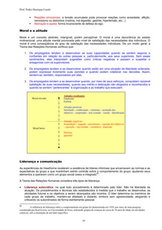 Prof. Pedro Henrique Casals

              Reações emocionais: a tensão acumulada pode provocar reações como ansiedade, aflição,
               nervosismo ou distúrbios (insônia, má digestão, gastrite, hipertensão, etc...)
              Alienação e apatia: forma inconsciente de defesa do ego.

Moral e a atitude

Moral é um conceito abstrato, intangível, porém perceptível. O moral é uma decorrência do estado
motivacional, uma atitude mental provocada pelo nível de satisfação das necessidades dos indivíduos. O
moral é uma conseqüência do grau de satisfação das necessidades individuais. De um modo geral, a
Teoria das Relações Humanas verificou que:

     1. Os empregados tendem a desenvolver as suas capacidades quando se sentem seguros e
        confiantes em relação às outras pessoas e, particularmente, aos seus superiores. Sem esses
        sentimentos, eles interpretam sugestões como críticas negativas e passam a suspeitar e
        antagonizar com os supervisores.

     2. Os empregados tendem a se desenvolver quando estão em uma situação de liberdade ordenada,
        podem expressar livremente suas opiniões e quando podem colaborar nas decisões. Assim,
        sentem-se, também, responsáveis por elas.

     3. Os empregados tendem a se desenvolver quando, por meio de seus esforços, conquistam razoável
        satisfação de suas necessidades, quando seu mérito e dedicação são elogiados e reconhecidos e
        quando se sentem “pertencentes” à organização e ao trabalho que executam.


                                           Atitudes resultantes
             Moral elevado                 Fanatismo
                                           Euforia

                                           Atitudes positivas:
                                           Satisfação – colaboração – otimismo – aceitação dos
                                           objetivos – cooperação – boa vontade – coesão identificação


                                           Atitudes negativas :
                                           Insatisfação – negação – pessimismo – rejeição dos objetivos
                                           – oposição – má vontade – resistência dispersão
             Moral baixo
                                           Disforia
                                           agressão




Liderança e comunicação

As experiências de Hawthorne revelaram a existência de líderes informais que encarnavam as normas e as
expectativas do grupo e que mantinham estrito controle sobre o comportamento do grupo, ajudando seus
                                                             65
elementos a operarem como um grupo social coeso e integrado .

A Teoria das Relações Humanas considera três tipos de liderança:

    Liderança autocrática: na qual todo procedimento é determinado pelo líder. Não há liberdade de
     atuação. Os procedimentos e técnicas são estabelecidos à medida que o trabalho se desenvolve, as
     atividades futuras e os objetivos a serem alcançados são incertos. O líder determina os membros de
     cada grupo de trabalho, mantém-se afastado e distante, embora sem agressividade, elogiando e
     criticando os subordinados de forma estritamente pessoal.

65
            A influência da liderança sobre o comportamento em grupo foi demonstrada em 1939, por meio de uma pesquisa
coordenada por Kurt Lewin, na Universidade de Iowa, utilizando grupos de crianças de cerca de 10 anos de idade em atividades
coletivas, sob a orientação de um líder específico.


                                                              61
 