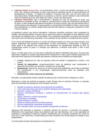 Prof. Pedro Henrique Casals

   Liderança liberal (Laissez-faire): os procedimentos ficam a mercê das decisões individuais ou do
    grupo, sem qualquer intervenção do líder,o qual omite-se totalmente quanto ao desenvolvimento de
    procedimentos e tarefas. O material de trabalho é fornecido pelo líder, que não toma parte nas
    discussões sobre o trabalho,limitando-se a esclarecer ou informar, quando solicitado, nada comentando
    sobre as atividades do grupo. Não elogia nem critica, a menos que seja arguído.
   Liderança democrática: todo o procedimento é decidido por meio de discussão do grupo, sob
    assistência e orientação do líder. Os objetivos, procedimentos e tarefas são esclarecidos previamente
    ao grupo. O líder apresenta alternativas de escolha e de ação ao grupo, para que este decida sobre o
    que lhe pareça mais adequado. O grupo escolhe os companheiros de trabalho e divide o mesmo entre
    seus participantes. As críticas e elogios feitas pelo líder são objetivos e impessoais, baseados em fatos
    e não em pessoas.

A experiência mostrou que grupos submetidos a liderança autocrática produzem maior quantidade de
trabalho. Sob liderança liberal, os grupos não se saem bem quanto a realização de seus trabalhos, tanto
sob aspecto de qualidade como o de quantidade. Com a liderança democrática, os grupos não produzem
tanto quanto sob uma liderança autocrática, mas a qualidade de seu trabalho é consideravelmente superior.

Com a Teoria das Relações Humanas, o conceito de liderança ampliou-se e tornou-se mais complexo, mas
sempre englobando dois aspectos indispensáveis no líder: proeminência e influenciação. A liderança,
então, passa a ser definida como função de três elementos: as características pessoais do líder, as
características sociais do grupo e a situação que determina o ambiente onde atuam o líder e seus
subordinados.

Assim, um líder surge como um meio para a realização de objetivos desejados pelo grupo. O grupo pode
selecioná-lo, elegê-lo ou aceitá-lo espontaneamente. Destacam-se, então, quatro métodos pelos quais um
líder pode tentar organizar as atividades das pessoas e dirigi-las para os objetivos da organização:

       A força: dirigindo-as por meio de rigorosos meios de controle e obrigando-as a aceitar o mal
        menor.
       Usando de paternalismo: proporcionando-lhes meios de satisfazer suas necessidades e
        esperando que aceitem seu comando, contando com sua gratidão.
       Barganhando: negociando, dentro de um limite previamente estabelecido, para dirigir as atividades
        dos subordinados e, em compensação, proporcionando-lhes meios de satisfazer suas
        necessidades.
       Estabelecendo meios recíprocos de satisfação.

Na prática, as organizações utilizam métodos de liderança que se situam entre a barganha e a força.

Motivação é a força que estimula as pessoas à ação. Embora seja um processo intrínseco, a motivação
pode ser estimulada nas pessoas por meio de ações, tais como:

       Desafiar as pessoas a alcançar novos patamares de excelência;
       Tornar claro para todos quais são os padrões desejados pela organização;
       Estimular o orgulho profissional;
       Associar recompensas individuais e coletivas ao reconhecimento da empresa pelo esforço
        realizado;
       Elogiar, incentivar e confiar nas pessoas;
       Compartilhar a autoridade;
       Atitude empática e receptiva;
       Atitude de respeito para com as demais pessoas;
       Dar aos colaboradores a liberdade de expressão;
       Dar o exemplo e fazer com que as atitudes correspondam ao discurso.

Liderança está associada a estímulos e incentivos capazes de provocar a motivação nas pessoas.
Dificilmente uma organização realiza seus objetivos sem que haja liderança, sem a sua capacidade de
estabelecer a cooperação e direcionar conflitos, possibilitando que as pessoas mantenham-se unidas em
torno de um valor. Para tanto, é fundamental que o líder mantenha uma correta atitude em relação a seus
colaboradores.

A correta atitude do líder deve basear-se, principalmente em:




                                                    62
 