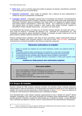 Prof. Pedro Henrique Casals


 Saber ouvir : ouvir é o primeiro passo para avaliar as pessoas. As pessoas, naturalmente, aumentam
     seu envolvimento com um ouvinte atento.

 Interpretar corretamente : saber avaliar as situações, atos e palavras de seus colaboradores e
     certificar-se de que os compreendeu corretamente.

 Linguagem corporal : A linguagem corporal inclui os movimentos que fazemos, inconscientemente,
     para exteriorizar pensamentos e emoções. Interpretar corretamente esses sinais exige capacidade de
     observação. Entretanto, algumas mensagens mais claras podem ser captadas por qualquer pessoa.
     Uma postura aberta e descontraída e o olhar firme indicam que o interlocutor se sente à vontade.
     Uma pessoa tensa, de braços cruzados e olhar evasivo pode revelar incômodo, angústia ou
     discordância. Preste a atenção nesses sinais – nos outros e em você mesmo.

O comportamento das pessoas e as razões que as orientam merecem atenção. Na maioria dos casos, o
único modo de medir-se a motivação das pessoas é por intermédio do comportamento por elas
manifestado: suas palavras, gestos, expressões e atitudes. A motivação, em geral, revela-se por meio de
gestos positivos, atitudes e posturas tranquilas, olhar confiante.

Pessoas motivadas fazem sugestões e dão idéias de forma espontânea; reagem positivamente diante de
novas tarefas; trabalham para conquistar avanços e não para se verem “livres da tarefa”; demonstram
contentamento no ambiente de trabalho e são francas ao responder a perguntas.

                                  Elementos motivadores no trabalho

     1.        Atingir ou exceder aos objetivos de uma tarefa importante constitui uma poderosa fonte de
               satisfação.
     2.        Promoções e prêmios pelas conquistas são, provavelmente, o maior fator de motivação.
     3.        Tarefas desafiantes que ofereçam satisfação constituem importante força motivacional.
     4.        O reconhecimento das conquistas pelos superiores ajuda a fortalecer a auto-estima.
     5.        A possibilidade de exercer a autoridade estimula a auto-estima e motiva quem assume novas
               responsabilidades.
                         Lembre-se: Cada pessoa tem motivações próprias.



                                                Caso para análise

             Como você analisaria o estilo das lideranças em sua empresa?
             Como você classificaria o moral e a motivação das pessoas em sua empresa?
             Qual é a relação entre o estilo predominante de lideranças em sua empresa e o moral e a
               motivação dos funcionários?
             Que conclusões você pode obter destas observações?




7.4. Grupos de trabalho

Durante a década de 1980, diversas mudanças ocorreram nas indústrias. Essas mudanças produziram
restruturações e cortes de funcionários. Os remanescentes encontraram-se diante de um novo ambiente de
trabalho, com poucos recursos disponíveis e menos hierarquia. O termo “achatar” tornou-se sinônimo de
remoção de níveis hierárquicos desnecessários para a realização do trabalho.
                                                                                                                 66
Uma descoberta feita a partir dessas mudanças organizacionais foi que o trabalho em equipe oferece
vantagens competitivas, pois criam redes horizontais que transpõem linhas departamentais e agilizam o
processo decisório. Entretanto, a prática tem demonstrado que, no trabalho em equipe, a maior dificuldade
não é a definição dos objetivos ou tarefas, mas sim o desenvolvimento dos relacionamentos interpessoais.



66
           Equipe é entendida como sendo um grupo de indivíduos que trabalham juntos para atingir um objetivo comum e devem
confiar uns nos outros para alcançar resultados definidos mutuamente.


                                                            63
 