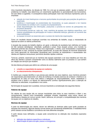Prof. Pedro Henrique Casals

Uma importante descoberta, da década de 1990, foi a de que as pessoas podem ajudar a resolver os
problemas no trabalho. Isso determinou um crescimento significativo no aproveitamento dos funcionários,
de suas idéias e sugestões. A conseqüência dessa participação maior dos indivíduos representou para as
empresas:

       redução de níveis hierárquicos e menores oportunidades de promoção para posições de gerência e
        supervisão;
       tendência à maximização da produtividade dos funcionários, os quais passaram a ter maiores
        oportunidades de contribuir com o sucesso do empreendimento;
       ampla disponibilização das informações, produzindo o aumento do número de participantes nos
        processos decisórios
       os funcionários tornam-se, cada vez mais, membros de equipes com objetivos específicos, com
        maiores possibilidades de participação em muitos e diferentes esforços, gerando um aumento das
        responsabilidades;
       as equipes tornaram-se essenciais para o sucesso da maioria das organizações.

Como um resultado dessas mudanças ocorridas nos ambientes de trabalho, surgiu a necessidade de
repensar-se sobre os valores profissionais.

A atuação das equipes de trabalho objetiva, em geral, a obtenção de resultados bem definidos em função
de três variáveis estratégicas: velocidade, qualidade e preço. Essa atuação produz uma inversão na
tradicional pirâmide das empresas. Nessa nova organização, o cliente, suas necessidades e expectativas,
são colocadas no topo, próximas às equipes operacionais, as quais são capazes de transmitir diretamente
aos níveis gerenciais as informações necessárias para converter as expectativas e necessidades dos
clientes em objetivos mensuráveis, permitindo decisões rápidas e efetivas.

Torna-se, portanto, essencial que os membros das equipes aprendam a ver seus trabalhos por meio dos
olhos dos clientes e possam compreender como os clientes realmente usam os produtos e o que sentem
em relação aos serviços que recebem.

Há dois fatores principais para definir-se a eficácia de uma equipe:

       a tarefa e a capacidade da equipe em realizá-la;
       os relacionamentos interpessoais.

A medida que a equipe identifica o que precisa para atender aos seus objetivos, seus membros precisam
ser responsáveis para desenvolver um clima de confiança. O simples exercício de conhecer o histórico e as
experiências de cada um torna mais efetiva a delegação de responsabilidades. Assim, estabelecer o
equilíbrio ente a tarefa e os fatores de relacionamento contribui significativamente para a obtenção de
melhorias na velocidade, na qualidade e nos custos.

Na formação de equipes bem sucedidas, torna-se importante a consideração dos seguintes fatores:

Valores da equipe

Os valores de uma equipe são as crenças importantes para todos os seus membros e ditam o seu
comportamento. Valores como honestidade, qualidade, empatia, integridade, entre outros, devem ser
identificados e listados em comum acordo. Assim, define-se, em princípio, a compatibilização dos membros
da equipe com os objetivos do trabalho.

Normas da equipe

A partir da determinação dos valores, devem ser definidas as diretrizes pelas quais serão pautadas as
atuações dos membros. Algumas dessas normas devem ser formalmente estabelecidas. O estabelecimento
prévio dessas normas facilitará a convivência nas mais diferentes situações.

A partir dessas duas definições, a equipe pode concentrar-se na obtenção dos resultados esperados
segundo:

       definição dos objetivos específicos e individuais;
       determinação do plano de ação, prazos e cronogramas;



                                                     64
 