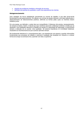 Prof. Pedro Henrique Casals

       solução dos problemas imediatos e alocação de recursos;
       definição dos padrões de qualidade, a partir das expectativas dos clientes.

Autogerenciamento

Uma vantagem de ter-se estabelecido previamente as normas de trabalho é que elas tornar-se-ão
ferramentas de auto gerenciamento. Os valores e as normas da equipe oferecem uma base estável para o
desenvolvimento de relacionamentos positivos, definindo as formas pelas quais os membros devem
trabalhar juntos.

Em uma equipe, por definição, o poder deve ser compartilhado. A liderança não precisa, necessariamente,
ser sempre a mesma. Assim, é natural que seus membros assumam a liderança conforme a tarefa que se
apresente. Uma habilidade relevante no trabalho em equipe é a capacidade de negociação, a qual buscará
sempre a obtenção de um acordo. Uma qualidade de extrema importância é a humildade intelectual,
necessária ao reconhecimento de que é preciso aprender sempre.

De fundamental relevância é o comportamento ético, que desestimula uma pessoa a guardar informações
fundamentais aos processos de trabalho e estimula à avaliação das situações em conjunto e a buscar
formas de corrigir os eventuais erros, aprender com eles e superá-los.




                                                    65
 