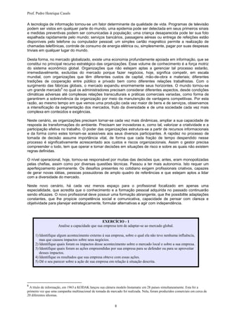 Prof. Pedro Henrique Casals

A tecnologia de informação tornou-se um fator determinante da qualidade de vida. Programas de televisão
podem ser vistos em qualquer parte do mundo, uma epidemia pode ser detectada em seus primeiros sinais
e medidas preventivas podem ser comunicadas à população; uma criança desaparecida pode ter sua foto
espalhada rapidamente pelo mundo; serviços bancários, passagens aéreas ou entrega de refeições estão
disponíveis pelo telefone ou computador pessoal; um simples cartão magnético permite a realização de
chamadas telefônicas, controle de consumo de energia elétrica ou, simplesmente, pagar por suas despesas
triviais em qualquer lugar do mundo.

Desta forma, no mercado globalizado, existe uma economia profundamente apoiada em informação, que se
constitui no principal recurso estratégico das organizações. Esse volume de conhecimento é a força motriz
do sistema econômico global. Organizações que não estejam aptas a gerenciar tal processo estarão,
irremediavelmente, excluídas do mercado porque fazer negócios, hoje, significa competir, em escala
mundial, com organizações que têm diferentes custos de capital, mão-de-obra e materiais; diferentes
tradições de cooperação entre público e privado bem como diferentes relações trabalhistas. Com o
surgimento das fábricas globais, o mercado expandiu enormemente seus horizontes. O mundo tornou-se
                     6
um grande mercado no qual os administradores precisam considerar diferentes aspectos, desde condições
climáticas adversas até complexas relações transculturais e práticas comerciais variadas, como forma de
garantirem a sobrevivência da organização por meio da manutenção de vantagens competitivas. Por esta
razão, ao mesmo tempo em que vemos uma produção cada vez maior de bens e de serviços, observamos
a intensificação da segmentação dos mercados, fruto da diversidade e de uma sociedade cada vez mais
complexa em conteúdos e exigências.

Neste cenário, as organizações precisam tornar-se cada vez mais dinâmicas, ampliar a sua capacidade de
resposta às transformações do ambiente. Precisam ser inovadoras e, como tal, valorizar a criatividade e a
participação efetiva no trabalho. O poder das organizações estrutura-se a partir de recursos informacionais
e da forma como estes tornam-se acessíveis aos seus diversos participantes. A rapidez no processo de
tomada de decisão assume importância vital, de forma que cada fração de tempo despendido nesse
processo é significativamente acrescentado aos custos e riscos organizacionais. Assim o gestor precisa
compreender o todo, tem que operar e tomar decisões em situações de risco e sobre as quais não existem
regras definidas.

O nível operacional, hoje, tornou-se responsável por muitas das decisões que, antes, eram monopolizadas
pelas chefias, assim como por diversas questões técnicas. Passou a ter mais autonomia. Isto requer um
aperfeiçoamento permanente. Os desafios presentes no cotidiano exigem profissionais criativos, capazes
de gerar novas idéias, pessoas possuidoras de amplo quadro de referências e que estejam aptos a lidar
com a diversidade do mercado.

Neste novo cenário, há cada vez menos espaço para o profissional focalizado em apenas uma
especialidade, que acredita que o conhecimento e a formação pessoal adquirida no passado continuarão
sendo eficazes. O novo profissional deve possuir uma formação abrangente, que lhe possibilite adaptações
constantes, que lhe propicie competência social e comunicativa, capacidade de pensar com clareza e
objetividade para planejar estrategicamente, formular alternativas e agir com independência.



                                                 EXERCÍCIO - 1
                     Analise a capacidade que sua empresa tem de adaptar-se ao mercado global.

     1) Identifique algum acontecimento externo à sua empresa, sobre o qual ela não teve nenhuma influência,
        mas que causou impactos sobre seus negócios.
     2) Identifique quais foram os impactos desse acontecimento sobre o mercado local e sobre a sua empresa.
     3) Identifique quais foram as ações empreendidas por sua empresa para se defender ou para se aproveitar
        desses impactos.
     4) Identifique os resultados que sua empresa obteve com essas ações.
     5) Dê o seu parecer sobre a ação de sua empresa em relação à situação descrita.




6
 A título de informação, em 1963 a KODAK lançou sua câmera modelo Instamatic em 28 países simultaneamente. Esta foi a
primeira vez que uma campanha multinacional de tomada de mercado foi realizada. Nela, foram produzidos comerciais em cerca de
20 diferentes idiomas.


                                                             8
 