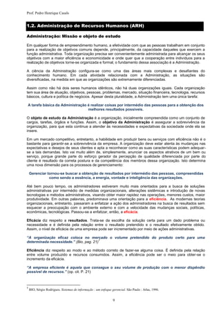 Prof. Pedro Henrique Casals


1.2. Administração de Recursos Humanos (ARH)

Administração: Missão e objeto de estudo

Em qualquer forma de empreendimento humano, a efetividade com que as pessoas trabalham em conjunto
para a realização de objetivos comuns depende, principalmente, da capacidade daqueles que exercem a
função administrativa. Toda organização precisa ser convenientemente administrada para alcançar os seus
objetivos com a maior eficiência e economicidade e onde quer que a cooperação entre indivíduos para a
realização de objetivos torne-se organizada e formal, o fundamento dessa associação é a Administração.

A ciência da Administração configura-se como uma das áreas mais complexas e desafiantes do
conhecimento humano. Em cada atividade relacionada com a Administração, as situações são
diversificadas, na medida em que as organizações são extremamente diferenciadas.

Assim como não há dois seres humanos idênticos, não há duas organizações iguais. Cada organização
tem sua área de atuação, objetivos, pessoas, problemas, mercado, situação financeira, tecnologia, recursos
básicos, cultura e política de negócios. Apesar desta pluralidade, a Administração tem uma única tarefa:

A tarefa básica da Administração é realizar coisas por intermédio das pessoas para a obtenção dos
                                 melhores resultados possíveis.

O objeto de estudo da Administração é a organização, inicialmente compreendida como um conjunto de
cargos, tarefas, órgãos e funções. Assim, o objetivo da Administração é assegurar a sobrevivência da
organização, para que esta continue a atender às necessidades e expectativas da sociedade onde ela se
insere.

Em um mercado competitivo, entretanto, a habilidade em produzir bens ou serviços com eficiência não é o
bastante para garantir-se a sobrevivência da empresa. A organização deve estar atenta às mudanças nas
expectativas e desejos de seus clientes e apta a reconhecer como as suas características podem adequar-
se a tais demandas. Isto vai muito além de, simplesmente, anunciar os aspectos atrativos de um bem ou
serviço, porque grande parte do esforço gerador da percepção de qualidade diferenciada por parte do
cliente é resultado da correta postura e da competência dos membros dessa organização. Isto determina
uma nova dimensão para os processos de gerenciamento:

    Gerenciar tornou-se buscar a obtenção de resultados por intermédio das pessoas, compreendidas
               como sendo a essência, a energia, vontade e inteligência das organizações.

Até bem pouco tempo, os administradores estiveram muito mais orientados para a busca de soluções
administrativas por intermédio de medidas organizacionais, alterações sistêmicas e introdução de novas
tecnologias e métodos administrativos, visando obter maior rapidez nas operações, menores custos, maior
produtividade. Em outras palavras, predominava uma orientação para a eficiência. As modernas teorias
organizacionais, entretanto, passaram a enfatizar a ação dos administradores na busca de resultados sem
esquecer a preocupação com o ambiente externo e com a velocidade das mudanças sociais, políticas,
econômicas, tecnológicas. Passou-se a enfatizar, então, a eficácia.

Eficácia diz respeito a resultados. Trata-se da escolha da solução certa para um dado problema ou
necessidade e é definida pela relação entre o resultado pretendido e o resultado efetivamente obtido.
Assim, o nível de eficácia de uma empresa pode ser incrementado por meio de ações administrativas.

“A organização eficaz coloca no mercado o volume pretendido do produto certo para uma
                                         7
determinada necessidade.” (Bio, pag. 21)

Eficiência diz respeito ao modo e ao método correto de fazer-se alguma coisa. É definida pela relação
entre volume produzido e recursos consumidos. Assim, a eficiência pode ser o meio para obter-se o
incremento da eficácia.

“A empresa eficiente é aquela que consegue o seu volume de produção com o menor dispêndio
possível de recursos.” (op. cit. P. 21)



7
    BIO, Sérgio Rodrigues. Sistemas de informação : um enfoque gerencial. São Paulo : Atlas, 1996.


                                                                9
 