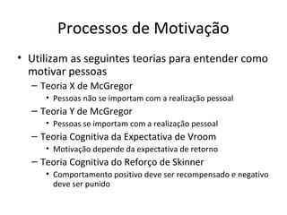 Processos de Motivação
• Utilizam as seguintes teorias para entender como
  motivar pessoas
  – Teoria X de McGregor
     • Pessoas não se importam com a realização pessoal
  – Teoria Y de McGregor
     • Pessoas se importam com a realização pessoal
  – Teoria Cognitiva da Expectativa de Vroom
     • Motivação depende da expectativa de retorno
  – Teoria Cognitiva do Reforço de Skinner
     • Comportamento positivo deve ser recompensado e negativo
       deve ser punido
 