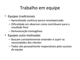 Trabalho em equipe
• Equipes tradicionais
  – Aprendizado contínuo pouco recompensado
  – Dificuldade em observar como contribuem para o
    resultado final
  – Remuneração homogênea
• Equipes auto-motivadas
  – Buscam constantemente entender e suprir as
    necessidades dos clientes
  – Todos são pessoalmente responsáveis pelo sucesso
    da equipe
 
